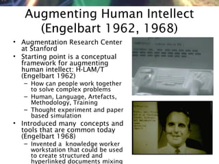 NMNT 2014
Augmenting Human Intellect
(Engelbart 1962, 1968)
• Augmentation Research Center
at Stanford
• Starting point is a conceptual
framework for augmenting
human intellect: H-LAM/T
(Engelbart 1962)
– How can people work together
to solve complex problems
– Human, Language, Artefacts,
Methodology, Training
– Thought experiment and paper
based simulation
• Introduced many concepts and
tools that are common today
(Engelbart 1968)
– Invented a knowledge worker
workstation that could be used
to create structured and
hyperlinked documents mixing
 