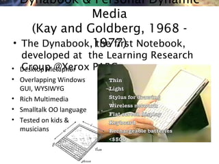 NMNT 2014Dynabook & Personal Dynamic
Media
(Kay and Goldberg, 1968 -
1977)• The Dynabook, the first Notebook,
developed at the Learning Research
Group @Xerox PARC• Desktop Metaphor
• Overlapping Windows
GUI, WYSIWYG
• Rich Multimedia
• Smalltalk OO language
• Tested on kids &
musicians
 
