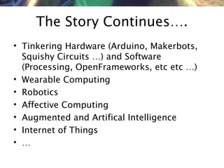 NMNT 2014
The Story Continues….
• Tinkering Hardware (Arduino, Makerbots,
Squishy Circuits …) and Software
(Processing, OpenFrameworks, etc etc …)
• Wearable Computing
• Robotics
• Affective Computing
• Augmented and Artifical Intelligence
• Internet of Things
• …
 