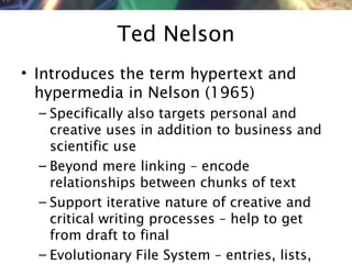 NMNT 2014
Ted Nelson
• Introduces the term hypertext and
hypermedia in Nelson (1965)
– Specifically also targets personal and
creative uses in addition to business and
scientific use
– Beyond mere linking – encode
relationships between chunks of text
– Support iterative nature of creative and
critical writing processes – help to get
from draft to final
– Evolutionary File System – entries, lists,
 