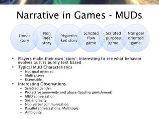 NMNT 2014
Narrative in Games - MUDs
• Players make their own ‘story’; interesting to see what behavior
evolves as it is purely text based
• Typical MUD Characteristics
– Not goal oriented
– Multi player
– Extensible
• Interesting Observations
– Selected gender
– Protective anonymity and abuse (toading punishment)
– MUD conversation
– Social gravity
– Non verbal communication
– Parallel conversations. Multitopic
– Ambiguity
 