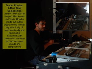 NMNT 2014
Fender Rhodes,
A Real Time
Composition
Harpo ‘t Hart (2013)
Harpo ‘t Hart knows
his Fender Rhodes
inside out but by
programming himself
algorithmically &
mechanistically and
hacking his
instrument with
uncommon hardware
he discovers new
sounds and
compositions
Fender Rhodes,
A Real Time
Composition
Harpo ‘t Hart (2013)
Harpo ‘t Hart knows
his Fender Rhodes
inside out but by
programming himself
algorithmically &
mechanistically and
hacking his
instrument with
uncommon hardware
he discovers new
sounds and
compositions
 