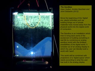 NMNT 2014
The Sandbox
Arjen Suijker, Annika Geurtsen and
Jorrit Siebelink (2013)
Since the beginning of the 'digital'
era, playful activities such as
building things out of simple
materials have moved away from the
physical world into the digital world
of computers.
The Sandbox is an installation which
tries to bring back some of the
excitement of building something in
real life by combining an analog
sandbox world with the limitless
possibilities of the digital world. It
consists out of an analog display in
which the user can literally build a
world with 'sand'.
This world will be combined with
projections of a 'digital space' which
reacts according to what the user
has built in the analog display
The Sandbox
Arjen Suijker, Annika Geurtsen and
Jorrit Siebelink (2013)
Since the beginning of the 'digital'
era, playful activities such as
building things out of simple
materials have moved away from the
physical world into the digital world
of computers.
The Sandbox is an installation which
tries to bring back some of the
excitement of building something in
real life by combining an analog
sandbox world with the limitless
possibilities of the digital world. It
consists out of an analog display in
which the user can literally build a
world with 'sand'.
This world will be combined with
projections of a 'digital space' which
reacts according to what the user
has built in the analog display
 