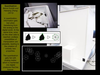 NMNT 2014
Quantisatron
Bernd Dudzik and
Haixiang Zhang
(2013)
In quantization,
information gets
lost when
transfering from
the analog to the
digital world. At the
same time, once
on the other side is
reached, endless
possibilities of
manipulation are
possible, leading to
the creation of
entirely new
properties.
The quantisatron
gets fed with
analog matter,
which is tranferred
into digital
creatures that live
forever.
Quantisatron
Bernd Dudzik and
Haixiang Zhang
(2013)
In quantization,
information gets
lost when
transfering from
the analog to the
digital world. At the
same time, once
on the other side is
reached, endless
possibilities of
manipulation are
possible, leading to
the creation of
entirely new
properties.
The quantisatron
gets fed with
analog matter,
which is tranferred
into digital
creatures that live
forever.
 