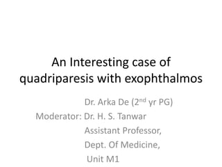 An Interesting case of
quadriparesis with exophthalmos
Dr. Arka De (2nd yr PG)
Moderator: Dr. H. S. Tanwar
Assistant Professor,
Dept. Of Medicine,
Unit M1
 