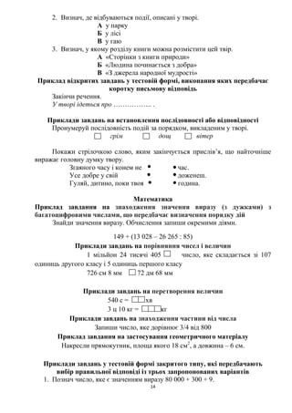 14
2. Визнач, де відбуваються події, описані у творі.
А у парку
Б у лісі
В у гаю
3. Визнач, у якому розділу книги можна розмістити цей твір.
А «Сторінки з книги природи»
Б «Людина починається з добра»
В «З джерела народної мудрості»
Приклад відкритих завдань у тестовій формі, виконання яких передбачає
коротку письмову відповідь
Закінчи речення.
У творі ідеться про …………….. .
Приклади завдань на встановлення послідовності або відповідності
Пронумеруй послідовність подій за порядком, викладеним у творі.
грім дощ вітер
Покажи стрілочкою слово, яким закінчується прислів’я, що найточніше
виражає головну думку твору.
Згаяного часу і конем не час.
Усе добре у свій доженеш.
Гуляй, дитино, поки твоя година.
Математика
Приклад завдання на знаходження значення виразу (з дужками) з
багатоцифровими числами, що передбачає визначення порядку дій
Знайди значення виразу. Обчислення запиши окремими діями.
149 + (13 028 – 26 265 : 85)
Приклади завдань на порівняння чисел і величин
1 мільйон 24 тисячі 405 число, яке складається зі 107
одиниць другого класу і 5 одиниць першого класу
726 см 8 мм 72 дм 68 мм
Приклади завдань на перетворення величин
540 с = хв
3 ц 10 кг = кг
Приклади завдань на знаходження частини від числа
Запиши число, яке дорівнює 3/4 від 800
Приклад завдання на застосування геометричного матеріалу
Накресли прямокутник, площа якого 18 см2
, а довжина – 6 см.
Приклади завдань у тестовій формі закритого типу, які передбачають
вибір правильної відповіді із трьох запропонованих варіантів
1. Познач число, яке є значенням виразу 80 000 + 300 + 9.
 