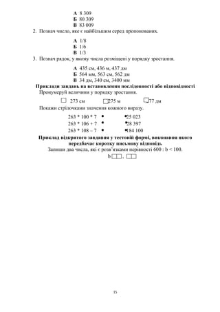 15
А 8 309
Б 80 309
В 83 009
2. Познач число, яке є найбільшим серед пропонованих.
А 1/8
Б 1/6
В 1/3
3. Познач рядок, у якому числа розміщені у порядку зростання.
А 435 см, 436 м, 437 дм
Б 564 мм, 563 см, 562 дм
В 34 дм, 340 см, 3400 мм
Приклади завдань на встановлення послідовності або відповідності
Пронумеруй величини у порядку зростання.
273 см 275 м 277 дм
Покажи стрілочками значення кожного виразу.
263 * 100 * 7 25 023
263 * 106 + 7 28 397
263 * 108 – 7 184 100
Приклад відкритого завдання у тестовій формі, виконання якого
передбачає коротку письмову відповідь
Запиши два числа, які є розв’язками нерівності 600 : b ˂ 100.
b = ,
 