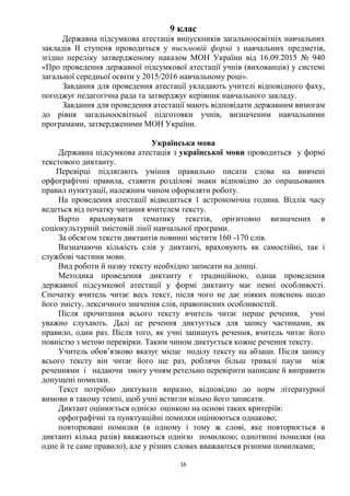 16
9 клас
Державна підсумкова атестація випускників загальноосвітніх навчальних
закладів ІІ ступеня проводиться у письмовій формі з навчальних предметів,
згідно переліку затвердженому наказом МОН України від 16.09.2015 № 940
«Про проведення державної підсумкової атестації учнів (вихованців) у системі
загальної середньої освіти у 2015/2016 навчальному році».
Завдання для проведення атестації укладають учителі відповідного фаху,
погоджує педагогічна рада та затверджує керівник навчального закладу.
Завдання для проведення атестації мають відповідати державним вимогам
до рівня загальноосвітньої підготовки учнів, визначеним навчальними
програмами, затвердженими МОН України.
Українська мова
Державна підсумкова атестація з української мови проводиться у формі
текстового диктанту.
Перевірці підлягають уміння правильно писати слова на вивчені
орфографічні правила, ставити розділові знаки відповідно до опрацьованих
правил пунктуації, належним чином оформляти роботу.
На проведення атестації відводиться 1 астрономічна година. Відлік часу
ведеться від початку читання вчителем тексту.
Варто враховувати тематику текстів, орієнтовно визначених в
соціокультурній змістовій лінії навчальної програми.
За обсягом тексти диктантів повинні містити 160 -170 слів.
Визначаючи кількість слів у диктанті, враховують як самостійні, так і
службові частини мови.
Вид роботи й назву тексту необхідно записати на дошці.
Методика проведення диктанту є традиційною, однак проведення
державної підсумкової атестації у формі диктанту має певні особливості.
Спочатку вчитель читає весь текст, після чого не дає ніяких пояснень щодо
його змісту, лексичного значення слів, правописних особливостей.
Після прочитання всього тексту вчитель читає перше речення, учні
уважно слухають. Далі це речення диктується для запису частинами, як
правило, один раз. Після того, як учні запишуть речення, вчитель читає його
повністю з метою перевірки. Таким чином диктується кожне речення тексту.
Учитель обов’язково вказує місце поділу тексту на абзаци. Після запису
всього тексту він читає його ще раз, роблячи більш тривалі паузи між
реченнями і надаючи змогу учням ретельно перевірити написане й виправити
допущені помилки.
Текст потрібно диктувати виразно, відповідно до норм літературної
вимови в такому темпі, щоб учні встигли вільно його записати.
Диктант оцінюється однією оцінкою на основі таких критеріїв:
орфографічні та пунктуаційні помилки оцінюються однаково;
повторювані помилки (в одному і тому ж слові, яке повторюється в
диктанті кілька разів) вважаються однією помилкою; однотипні помилки (на
одне й те саме правило), але у різних словах вважаються різними помилками;
 