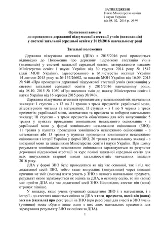 2
ЗАТВЕРДЖЕНО
Наказ Міністерства освіти
і науки України
від 08. 02. 2016 р. № 94
Орієнтовні вимоги
до проведення державної підсумкової атестації учнів (вихованців)
у системі загальної середньої освіти у 2015/2016 навчальному році
Загальні положення
Державна підсумкова атестація (ДПА) в 2015/2016 році проводиться
відповідно до Положення про державну підсумкову атестацію учнів
(вихованців) у системі загальної середньої освіти, затвердженого наказом
Міністерства освіти і науки України від 30 грудня 2014 року № 1547
(далі МОН України), зареєстрованого в Міністерстві юстиції України
14 лютого 2015 року за № 157/26602, та наказів МОН України від 16.09. 2015
№ 940 «Про проведення державної підсумкової атестації учнів (вихованців) у
системі загальної середньої освіти у 2015/2016 навчальному році»,
від 08.10. 2015 № 1050 «Про внесення змін до наказу Міністерства освіти і
науки України від 16 вересня 2015 року № 940».
Державна підсумкова атестація проводиться у загальноосвітніх навчальних
закладах: І ступеня - з 12 по 21 травня з трьох предметів: української мови,
літературного читання та математики; ІІ ступеня - з 1 по 8 червня з трьох
предметів: української мови, математики та предмета за вибором навчального
закладу; ІІІ ступеня - з трьох предметів обов’язково для всіх випускників: 5
травня у пунктах проведення зовнішнього незалежного оцінювання - з
української мови у формі зовнішнього незалежного оцінювання (ЗНО);
11 травня у пунктах проведення зовнішнього незалежного оцінювання – з
математики або 13 травня у пунктах проведення зовнішнього незалежного
оцінювання з історії України у формі ЗНО; 20 травня у навчальному закладі – з
іноземної мови за завданнями Міністерства освіти і науки України. При цьому
результати зовнішнього незалежного оцінювання зараховуються як результат
державної підсумкової атестації за курс повної загальної середньої освіти для
всіх випускників старшої школи загальноосвітніх навчальних закладів
2016 року.
ДПА у формі ЗНО буде проводитися як під час основної, так і під час
додаткової сесій ЗНО, тобто якщо випускник (випускниця) через поважні
причини не зміг (змогла) взяти участь у ЗНО з певного навчального предмета,
результат якого зараховується як оцінка за ДПА, в основну сесію, то він (вона)
має пройти ДПА під час додаткової сесії ЗНО. Відповідно, атестат він (вона)
отримує пізніше.
У випадку, якщо учень (учениця) складатиме ЗНО і з математики, і з
історії - до атестата вноситься оцінка за ДПА з того предмета, який він (вона)
указав (указала) при реєстрації на ЗНО (при реєстрації для участі в ЗНО учень
(учениця) може обрати лише один з цих двох навчальних предметів для
зарахування результату ЗНО як оцінки за ДПА).
 
