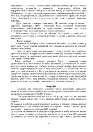 23
відповідями (2-3 слова); встановлення логічного порядку простого тексту;
знаходження аргументів та висновків; встановлення зв’язків між
інформаційними блоками; вибір назв абзаців тексту із запропонованих назв.
Для кожного тестового завдання запропоновано декілька варіантів відповідей, з
яких тільки одна правильна. Завдання вважається виконаним правильно, якщо в
бланку відповідей указана тільки одна літера, якою позначена правильна
відповідь.
Друге завдання – використання мови. Це завдання відкритої форми з
короткою відповіддю. Мета – визначити рівень володіння лексичними,
граматичними, семантичними та прагматичними знаннями, що дадуть
можливість учням вільно спілкуватися іноземною мовою.
Забезпечення: тексти різні за обсягом та складністю, пов’язані із
ситуаціями спілкування в контексті дійсності та життя у країнах, мова яких
вивчається.
Форми завдань:
- завдання із вибором однієї правильної відповіді (завдання полягає у
тому, щоб учень(учениця) вибрав(ла) одну правильну відповідь із чотирьох
варіантів відповідей);
- текст із пропусками для заповнення (учень (учениця) має заповнити
пропуски в тексті, використовуючи подані слова або словосполучення); таке
завдання вважається виконаним правильно, якщо в бланку відповідей записана
одна правильна відповідь.
Третє завдання – писемне мовлення. Мета – визначити рівень
сформованості в учнів навичок та вмінь необхідних для вирішення на письмі
комунікативних завдань, що пов’язані із повсякденним життям. Запропоновані
завдання супроводжуються спеціальними поясненнями, які визначають про що
саме учні повинні написати. Від учнів вимагається створити тексти на основі
конкретної ситуації і направляючих вказівок: письмових підказок (повідомлень,
листів, оголошень, реклами тощо); візуальних підказок (картинок, фотографій,
таблиць, схем тощо). Таке завдання вважається виконаним правильно, якщо
учень надав запис завдання без граматичних та лексичних помилок.
Географія
Завдання для проведення атестації мають відповідати державним
вимогам до рівня загальноосвітньої підготовки учнів, визначеним навчальними
програмами, затвердженими МОН України.
Для проведення атестації вчитель на свій розсуд готує декілька варіантів
завдань. Кожен варіант має тестові завдання різних типів і рівнів складності,
зокрема:
1) завдання з вибором однієї правильної відповіді з чотирьох запропонованих
використовують для оцінювання знань географічних понять, термінів, умінь
працювати із джерелами інформації (10 завдань);
2) завдання на визначення відповідності передбачають вибір взаємопов’язаних
понять, явищ, процесів і встановлення між ними логічних зв’язків (3 завдання);
3) завдання, що містять сім варіантів відповідей, три з яких є правильними,
 