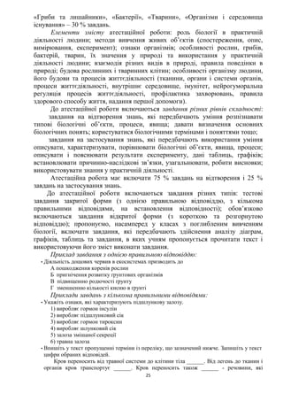 25
«Гриби та лишайники», «Бактерії», «Тварини», «Організми і середовища
існування» – 30 % завдань.
Елементи змісту атестаційної роботи: роль біології в практичній
діяльності людини; методи вивчення живих об’єктів (спостереження, опис,
вимірювання, експеримент); ознаки організмів; особливості рослин, грибів,
бактерій, тварин, їх значення у природі та використання у практичній
діяльності людини; взаємодія різних видів в природі, правила поведінки в
природі; будова рослинних і тваринних клітин; особливості організму людини,
його будови та процесів життєдіяльності (тканини, органи і системи органів,
процеси життєдіяльності, внутрішнє середовище, імунітет, нейрогуморальна
регуляція процесів життєдіяльності, профілактика захворювань, правила
здорового способу життя, надання першої допомоги).
До атестаційної роботи включаються завдання різних рівнів складності:
завдання на відтворення знань, які передбачають уміння розпізнавати
типові біологічні об’єкти, процеси, явища; давати визначення основних
біологічних понять; користуватися біологічними термінами і поняттями тощо;
завдання на застосування знань, які передбачають використання уміння
описувати, характеризувати, порівнювати біологічні об’єкти, явища, процеси;
описувати і пояснювати результати експерименту, дані таблиць, графіків;
встановлювати причинно-наслідкові зв’язки, узагальнювати, робити висновки;
використовувати знання у практичній діяльності.
Атестаційна робота має включати 75 % завдань на відтворення і 25 %
завдань на застосування знань.
До атестаційної роботи включаються завдання різних типів: тестові
завдання закритої форми (з однією правильною відповіддю, з кількома
правильними відповідями, на встановлення відповідності); обов’язково
включаються завдання відкритої форми (з короткою та розгорнутою
відповіддю); пропонуємо, насамперед у класах з поглибленим вивченням
біології, включати завдання, які передбачають здійснення аналізу діаграм,
графіків, таблиць та завдання, в яких учням пропонується прочитати текст і
використовуючи його зміст виконати завдання.
Приклад завдання з однією правильною відповіддю:
•Діяльність дощових червив в екосистемах призводить до
А пошкодження коренів рослин
Б пригнічення розвитку ґрунтових організмів
В підвищенню родючості ґрунту
Г зменшенню кількості кисню в ґрунті
Приклади завдань з кількома правильними відповідями:
•Укажіть ознаки, які характеризують підшлункову залозу.
1) виробляє гормон інсулін
2) виробляє підшлунковий сік
3) виробляє гормон тироксин
4) виробляє шлунковий сік
5) залоза змішаної секреції
6) травна залоза
•Впишіть у текст пропущенні терміни із переліку, що зазначений нижче. Запишіть у текст
цифри обраних відповідей.
Кров переносить від травної системи до клітини тіла ______. Від легень до тканин і
органів кров транспортує ______. Кров переносить також ______ - речовини, які
 