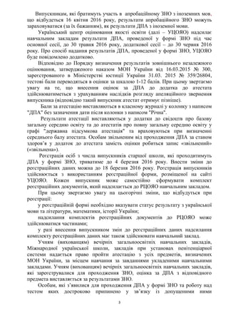 3
Випускникам, які братимуть участь в апробаційному ЗНО з іноземних мов,
що відбудеться 16 квітня 2016 року, результати апробаційного ЗНО можуть
зараховуватися (за їх бажанням), як результати ДПА з іноземної мови.
Український центр оцінювання якості освіти (далі – УЦОЯО) надсилає
навчальним закладам результати ДПА, проведеної у формі ЗНО під час
основної сесії, до 30 травня 2016 року, додаткової сесії – до 30 червня 2016
року. Про спосіб надання результатів ДПА, проведеної у формі ЗНО, УЦОЯО
буде повідомлено додатково.
Відповідно до Порядку визначення результатів зовнішнього незалежного
оцінювання, затвердженого наказом МОН України від 16.03.2015 № 300,
зареєстрованого в Міністерстві юстиції України 31.03. 2015 № 359/26804,
тестові бали переводяться в оцінки за шкалою 1-12 балів. При цьому звертаємо
увагу на те, що внесення оцінок за ДПА до додатка до атестата
здійснюватиметься з урахуванням наслідків розгляду апеляційного звернення
випускника (відповідно такий випускник атестат отримує пізніше).
Бали за атестацію виставляються в класному журналі у колонку з написом
"ДПА" без зазначення дати після колонки з написом "Річна".
Результати атестації виставляються у додатки до свідоцтв про базову
загальну середню освіту та до атестатів про повну загальну середню освіту у
графі "державна підсумкова атестація" та враховуються при визначенні
середнього балу атестата. Особам звільненим від проходження ДПА за станом
здоров’я у додаток до атестата замість оцінки робиться запис «звільнений»
(«звільнена»).
Реєстрація осіб з числа випускників старшої школи, які проходитимуть
ДПА у формі ЗНО, триватиме до 4 березня 2016 року. Внести зміни до
реєстраційних даних можна до 18 березня 2016 року. Реєстрація випускників
здійснюється з використанням реєстраційної форми, розміщеної на сайті
УЦОЯО. Кожен випускник може самостійно сформувати комплект
реєстраційних документів, який надсилається до РЦОЯО навчальним закладом.
При цьому звертаємо увагу на цьогорічні зміни, що відбудуться при
реєстрації:
у реєстраційній формі необхідно вказувати статус результату з української
мови та літератури, математики, історії України;
надсилання комплектів реєстраційних документів до РЦОЯО може
здійснюватися частинами;
у разі внесення випускником змін до реєстраційних даних надсилання
комплекту реєстраційних даних має також здійснювати навчальний заклад.
Учням (вихованцям) вечірніх загальноосвітніх навчальних закладів,
Міжнародної української школи, закладів при установах пенітенціарної
системи надається право пройти атестацію з усіх предметів, визначених
МОН України, за місцем навчання за завданнями укладеними навчальними
закладами. Учням (вихованцям) вечірніх загальноосвітніх навчальних закладів,
які зареєструвалися для проходження ЗНО, оцінка за ДПА з відповідного
предмета виставляється за результатами ЗНО.
Особам, які з’явилися для проходження ДПА у формі ЗНО та роботу над
тестом яких достроково припинено у зв’язку із допущеними ними
 