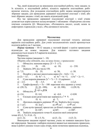 30
Час, який відводиться на виконання атестаційної роботи, типи завдань та
їх кількість в атестаційній роботі, кількість варіантів атестаційних робіт
визначає вчитель. Для укладання атестаційних робіт можна використовувати
збірники завдань для проведення державної підсумкової атестації з хімії, або
інші збірники завдань з хімії, що мають відповідний гриф.
Під час проведення державної підсумкової атестації з хімії учням
дозволяється користуватися калькуляторами і таблицями: «Періодична система
хімічних елементів Д.І. Менделєєва», «Розчинність кислот, солей, основ та
амфотерних гідроксидів у воді», «Ряд активності металів».
Математика
Для проведення державної підсумкової атестації готують декілька
варіантів атестаційних робіт. Для учнів загальноосвітніх класів пропонується
поділити роботу на 3 частини.
Перша частина – 10-12 завдань у тестовій формі з однією правильною
відповіддю на кожне завдання. Для кожного тестового завдання
рекомендується подати 4-5 варіантів відповіді.
Наприклад:
Частина перша (завдання 1 - 10)
Оберіть одну відповідь, яка, на вашу думку, є правильною:
1. Обчисліть значення виразу 25 + 5  (-7).
а) 210; б) -10; в) 10; г) – 210.
2. Знайдіть 20% від числа 150.
а) 7,5; б) 35; в) 30; г) 50.
3. Подайте у вигляді многочлена вираз (2х - 1)(2х + 1).
а) (2х + 1)2
; б) 4х2
- 1; в) 4х2
+ 4х +1; г) 4х2
+ 2х +1 .
4. Сума коренів рівняння 2х2
+ 7х + 5 = 0 дорівнює:
а) - 2,5; б) - 3,5; в) 3,5; г) 2,5.
5. Графік функції у = 5х – 100 перетинає вісь ординат у точці:
а) (20; 5); б) (0; -100); в) (0; 100); г) (20; 0).
6. Обчисліть: .
а) -3,6; б) 4,4; в) -4,4; г) 4,04.
7. Скільки цілих розв’язків має нерівність х2
9.
а) 5; б) 6; в) 7; г) 8.
8. Діагональ квадрата дорівнює см. Знайдіть його площу.
а) 1 см2
; б) 2см2
; в) 2 см2
; г) см2
.
9. Сума кутів трапеції, прилеглих до бічної сторони, дорівнює:
а) 90о
; б) 120о
; в) 60о
; г) 180о
.
10. Знайдіть координати точки О, відносно якої симетричні
точки M (-2, 7) і N (4; -3).
а) (1; 2); б) (-3; 5); в) (3; -2); г) (3; 2).
Виконуючи завдання першої частини, учень не повинен наводити будь-
які міркування. Завдання з вибором відповіді вважається виконаним правильно,
якщо в роботі указана тільки одна літера, якою позначена правильна відповідь.
 