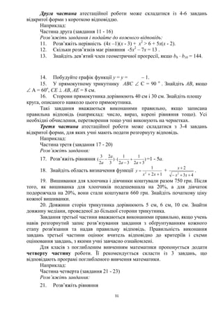 31
Друга частина атестаційної роботи може складатися із 4-6 завдань
відкритої форми з короткою відповіддю.
Наприклад:
Частина друга (завдання 11 - 16)
Розв’яжіть завдання і подайте до кожного відповідь:
11. Розв’яжіть нерівність (4х –1)(х - 3) + х2
> 6 + 5х(х - 2).
12. Скільки розв’язків має рівняння -5х2
– 7х = 13 .
13. Знайдіть дев’ятий член геометричної прогресії, якщо b8  b10 = 144.
14. Побудуйте графік функції у = у = – 1.
15. У прямокутному трикутнику АВС  С = 90 о
. Знайдіть АВ, якщо
 А = 60о
, СЕ  АВ, АЕ = 8 см.
16. Сторони прямокутника дорівнюють 40 см і 30 см. Знайдіть площу
круга, описаного навколо цього прямокутника.
Такі завдання вважаються виконаними правильно, якщо записана
правильна відповідь (наприклад: число, вираз, корені рівняння тощо). Усі
необхідні обчислення, перетворення тощо учні виконують на чернетках.
Третя частина атестаційної роботи може складатися з 3-4 завдань
відкритої форми, для яких учні мають подати розгорнуту відповідь.
Наприклад:
Частина третя (завдання 17 - 20)
Розв’яжіть завдання:
17. Розв’яжіть рівняння )
32
1
32
1
()
3
2
2
3
(




aa
a
a
=1 - 5а.
18. Знайдіть область визначення функції
12
1
2


xx
y +
43
2
2


xx
x
.
19. Вишиванки для хлопчика і дівчинки коштували разом 750 грн. Після
того, як вишиванка для хлопчиків подешевшала на 20%, а для дівчаток
подорожчала на 20%, вони стали коштувати 660 грн. Знайдіть початкову ціну
кожної вишиванки.
20. Довжини сторін трикутника дорівнюють 5 см, 6 см, 10 см. Знайти
довжину медіани, проведеної до більшої сторони трикутника.
Завдання третьої частини вважаються виконаними правильно, якщо учень
навів розгорнутий запис розв’язування завдання з обґрунтуванням кожного
етапу розв'язання та надав правильну відповідь. Правильність виконання
завдань третьої частини оцінює вчитель відповідно до критеріїв і схеми
оцінювання завдань, з якими учні завчасно ознайомлені.
Для класів з поглибленим вивченням математики пропонується додати
четверту частину роботи. Її рекомендується скласти із 3 завдань, що
відповідають програмі поглибленого вивчення математики.
Наприклад:
Частина четверта (завдання 21 - 23)
Розв’яжіть завдання:
21. Розв’яжіть рівняння
 