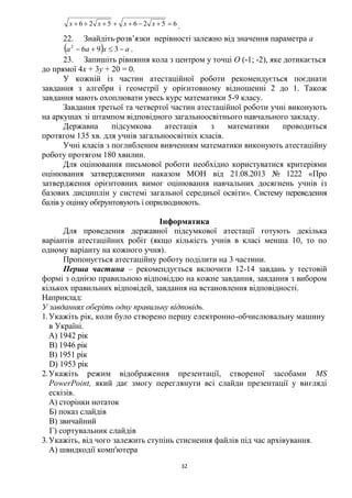 32
6526526  xxxx .
22. Знайдіть розв’язки нерівності залежно від значення параметра а
  axaa  3962
.
23. Запишіть рівняння кола з центром у точці О (-1; -2), яке дотикається
до прямої 4х + 3у + 20 = 0.
У кожній із частин атестаційної роботи рекомендується поєднати
завдання з алгебри і геометрії у орієнтовному відношенні 2 до 1. Також
завдання мають охоплювати увесь курс математики 5-9 класу.
Завдання третьої та четвертої частин атестаційної роботи учні виконують
на аркушах зі штампом відповідного загальноосвітнього навчального закладу.
Державна підсумкова атестація з математики проводиться
протягом 135 хв. для учнів загальноосвітніх класів.
Учні класів з поглибленим вивченням математики виконують атестаційну
роботу протягом 180 хвилин.
Для оцінювання письмової роботи необхідно користуватися критеріями
оцінювання затвердженими наказом МОН від 21.08.2013 № 1222 «Про
затвердження орієнтовних вимог оцінювання навчальних досягнень учнів із
базових дисциплін у системі загальної середньої освіти». Систему переведення
балів у оцінку обґрунтовують і оприлюднюють.
Інформатика
Для проведення державної підсумкової атестації готують декілька
варіантів атестаційних робіт (якщо кількість учнів в класі менша 10, то по
одному варіанту на кожного учня).
Пропонується атестаційну роботу поділити на 3 частини.
Перша частина – рекомендується включити 12-14 завдань у тестовій
формі з однією правильною відповіддю на кожне завдання, завдання з вибором
кількох правильних відповідей, завдання на встановлення відповідності.
Наприклад:
У завданнях оберіть одну правильну відповідь.
1. Укажіть рік, коли було створено першу електронно-обчислювальну машину
в Україні.
A) 1942 рік
B) 1946 рік
B) 1951 рік
D) 1953 рік
2.Укажіть режим відображення презентації, створеної засобами МS
РоwеrРоіпt, який дає змогу переглянути всі слайди презентації у вигляді
ескізів.
А) сторінки нотаток
Б) показ слайдів
В) звичайний
Г) сортувальник слайдів
3.Укажіть, від чого залежить ступінь стиснення файлів під час архівування.
А) швидкодії комп'ютера
 