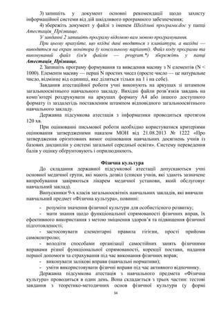 34
3) запишіть у документ основні рекомендації щодо захисту
інформаційної системи від дій шкідливого програмного забезпечення;
4) збережіть документ у файлі з іменем Шкідливі програми.doc у папці
Атестація_Прізвище.
У завданні 2 запишіть програму відомою вам мовою програмування.
При цьому врахуйте, що вхідні дані вводяться з клавіатури, а вихідні —
виводяться на екран монітора (у консольному варіанті). Файл коду програми та
виконуваний файл (ім'я файлів — program.*) збережіть у папці
Атестація_Прізвище.
2. Запишіть програму формування та виведення масиву з N елементів (N <
1000). Елементи масиву — перші N простих чисел (просте число — це натуральне
число, відмінне від одиниці, яке ділиться тільки на 1 і на себе).
Завдання атестаційної роботи учні виконують на аркушах зі штампом
загальноосвітнього навчального закладу. Вихідні файли розв’язків завдань на
комп’ютері роздрукувати на аркушах формату А4 або іншого доступного
формату із заздалегідь поставленим штампом відповідного загальноосвітнього
навчального закладу.
Державна підсумкова атестація з інформатики проводиться протягом
120 хв.
При оцінюванні письмової роботи необхідно користуватися критеріями
оцінювання затвердженими наказом МОН від 21.08.2013 № 1222 «Про
затвердження орієнтовних вимог оцінювання навчальних досягнень учнів із
базових дисциплін у системі загальної середньої освіти». Систему переведення
балів у оцінку обґрунтовують і оприлюднюють.
Фізична культура
До складання державної підсумкової атестації допускаються учні
основної медичної групи, які мають дозвіл (списки учнів, які здають зазначене
випробування завіряються лікарем медичної установи, який обслуговує
навчальний заклад).
Випускники 9-х класів загальноосвітніх навчальних закладів, які вивчали
навчальний предмет «Фізична культура», повинні:
- розуміти значення фізичної культури для особистісного розвитку;
- мати знання щодо функціональної спрямованості фізичних вправ, їх
ефективного використання з метою зміцнення здоров’я та підвищення фізичної
підготовленості;
- застосовувати елементарні правила гігієни, прості прийоми
самоконтролю;
- володіти способами організації самостійних занять фізичними
вправами різної функціональної спрямованості, корекції постави, надання
першої допомоги та страхування під час виконання фізичних вправ;
- виконувати залікові вправи (навчальні нормативи);
- уміти використовувати фізичні вправи під час активного відпочинку.
Державна підсумкова атестація з навчального предмета «Фізична
культура» проводиться в один день. Вона складається з трьох частин: тестові
завдання з теоретико-методичних основ фізичної культури (у формі
 