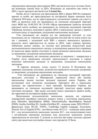 4
порушеннями процедури проходження ЗНО, виставляється нуль тестових балів,
що відповідає одному балу за ДПА. Відповідно до документа про освіту за
ДПА з цього предмета виставляється 1 (один) бал.
Особи, які не з’являться для проходження ДПА у формі ЗНО без поважних
причин та особи, які зареєструвалися на екстернатну форму навчання після
4 березня 2016 року, але не зареєструвалися у встановлені терміни для участі в
ЗНО, за винятком осіб, які проживають на тимчасово окупованій території
(лист МОН від 14.09.2015 № 1/9-436 «Щодо продовження здобуття загальної
середньої освіти особами, які проживають на тимчасово окупованій території
України»), матимуть можливість пройти ДПА в навчальному закладі у вересні
поточного року за завданнями, укладеними навчальними закладами.
Учні (вихованці), які хворіли під час проведення атестації, та учні
(вихованці), які не з’явилися для проходження атестації або не взяли участь під
час і основної, і додаткової сесії ЗНО з певного навчального предмета,
результат якого зараховується як оцінка за ДПА, через поважні причини,
зобов'язані надати довідку, на підставі якої рішенням педагогічної ради
загальноосвітнього навчального закладу та відповідним наказом його керівника
їм надається право пройти атестацію в строки визначені навчальним закладом
за завданнями, укладеними навчальними закладами.
Учні (вихованці), які тимчасово навчалися за кордоном і повернулися в
Україну після проведення атестації, проходитимуть атестацію в строки
визначені навчальним закладом за завданнями, укладеними навчальними
закладами.
В окремих випадках, згідно пункту 13 розділу ІІ Положення про
державну підсумкову атестацію, дозволяється проводити атестацію достроково
за завданнями, укладеними навчальними закладами.
Учні (вихованці), які проживають на тимчасово окупованій території,
проходять атестацію у Міжнародній українській школі або іншому
навчальному закладі системи загальної середньої освіти України, що
розташовані поза тимчасово окупованою територією або в навчальних
закладах, що перемістилися з такої території. Громадянам України, які
проживають на тимчасово окупованій території, надається право пройти
атестацію екстерном. При цьому атестацію мають можливість пройти особи,
які зараховані на екстернатну форму навчання.
Випускникам загальноосвітніх навчальних закладів, які отримали
міжнародний сертифікат (диплом) мовного іспиту у поточному навчальному
році (Deutches Sprachdiplom (DSD), Österreichisches Sprachdiplom Deutsch
(ÖSD), Goethe-Zertifikat B1, Goethe-Zertifikat B2 - німецька мова; DELF/DALF -
французька мова; IELTS, TOEFL, Cambridge English Language Assessment,
Pearson Test of English (PTE) - англійська мова; D.E.L.E. - іспанська мова) рівня
B-1 - для загальноосвітніх навчальних закладів, B-2 - для спеціалізованих шкіл
з поглибленим вивченням іноземних мов, результати зазначених іспитів
зараховуються як атестація. У додаток до атестата про повну загальну середню
освіту виставляється атестаційна оцінка з цих предметів 12 балів.
 