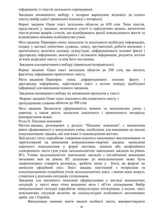 40
інформацію із текстів загального спрямування.
Завдання множинного вибору з чотирма варіантами відповіді до одного
тексту (вибір однієї правильної відповіді з чотирьох).
Формат завдання: Один текст загальним обсягом до 650 слів. Типи текстів,
представлені у завданні, включають статті із періодичних видань, автентичні
тексти різних жанрів і стилів, що відображають реалії повсякденного життя та
відповідають віковим особливостям учнів.
Мета завдання: Перевірка умінь знаходити та аналізувати необхідну інформацію,
подану у вигляді оціночних суджень, опису, аргументації, робити висновки з
прочитаного; виділяти основну думку/ідею, диференціювати основні факти і
другорядну інформацію, аналізувати і зіставляти інформацію, розуміти логічні
зв’язки всередині тексту та між його частинами.
Завдання альтернативного вибору (правильно/неправильно).
Формат завдання: Один текст загальним обсягом до 200 слів, що містить
фактичну інформацію практичного змісту.
Мета завдання: Перевірка умінь диференціювати основні факти і
другорядну інформацію, переглядати текст з метою пошуку необхідної
інформації для виконання певного завдання.
Завдання множинного вибору на заповнення пропусків у тексті.
Формат завдання: Один текст описового або сюжетного змісту з
пропущеними словами обсягом до 500 слів.
Мета завдання: Визначити сформованість мовних та мовленнєвих умінь і
навичок, а також якість засвоєння лексичного і граматичного матеріалу
(використання мови).
Розділ ІІ. Писемне мовлення
Метою завдань, розміщених у розділі “Писемне мовлення”, є визначення
рівня сформованості у випускників умінь, необхідних для виконання на письмі
комунікативних завдань, які пов’язані із повсякденним життям.
Цей розділ тесту передбачає створення власного письмового висловлювання та
зорієнтований на виконання комунікативно-творчих завдань: написання
короткого повідомлення у формі листівки, записки або неофіційного
електронного листа (для учнів загальноосвітніх навчальних закладів на рівень
В1). Учням загальноосвітніх навчальних закладів з поглибленим вивченням
іноземних мов на рівень В2 додатково до вищезазначених може бути
запропоновано створити розповідь, зробити запис у блозі, на форумі чи
написати офіційний лист. Зміст завдань пов’язаний з інтересами та
комунікативними потребами учнів загальноосвітніх шкіл, з якими вони можуть
стикатися у реальних ситуаціях спілкування.
Завдання для писемного мовлення сформульовані у вигляді мовленнєвих
ситуацій, у змісті яких чітко визначені мета і об’єкт спілкування. Вибір
комунікативної ситуації передбачає міжкультурне спілкування, а відтак, зміст
мовленнєвих ситуацій включає як соціокультурні особливості англомовних
країн, так і України.
Випускники повинні вміти писати особисті листи, використовувати
 