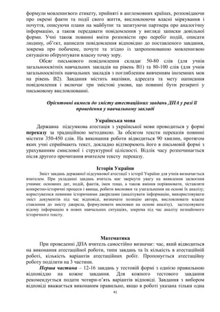 41
формули мовленнєвого етикету, прийняті в англомовних країнах, розповідаючи
про окремі факти та події свого життя, висловлюючи власні міркування і
почуття, описуючи плани на майбутнє та запитуючи партнера про аналогічну
інформацію, а також передавати повідомлення у вигляді записки довільної
форми. Учні також повинні вміти розповісти про перебіг подій, описати
людину, об’єкт, написати повідомлення відповідно до поставленого завдання,
зокрема про побачене, почуте та згідно із запропонованою мовленнєвою
ситуацією обґрунтувати власну точку зору.
Обсяг письмового повідомлення складає 50-80 слів (для учнів
загальноосвітніх навчальних закладів на рівень В1) та 80-100 слів (для учнів
загальноосвітніх навчальних закладів з поглибленим вивченням іноземних мов
на рівень В2). Завдання містить вказівки, адресата та мету написання
повідомлення і включає три змістові умови, що повинні бути розкриті у
письмовому висловлюванні.
Орієнтовні вимоги до змісту атестаційних завдань ДПА у разі її
проведення у навчальному закладі
Українська мова
Державна підсумкова атестація з української мови проводиться у формі
переказу за традиційною методикою. За обсягом тексти переказів повинні
містити 350-450 слів. На виконання роботи відводиться 90 хвилин, протягом
яких учні сприймають текст, докладно відтворюють його в письмовій формі з
урахуванням смислової і структурної цілісності. Відлік часу розпочинається
після другого прочитання вчителем тексту переказу.
Історія України
Зміст завдань державної підсумкової атестації з історії України для учнів визначається
вчителем. При укладанні завдань вчитель має звернути увагу на виявлення засвоєння
учнями: основних дат, подій, фактів, імен тощо, а також вміння порівнювати, зіставляти
конкретно-історичні процеси і явища, робити висновки та узагальнення на основі їх аналізу;
користуватися певними історичними джерелами (аналізувати інформацію, використовувати
зміст документів під час відповіді, визначати позицію автора, висловлювати власне
ставлення до змісту джерела, формулювати висновки на основі аналізу), застосовувати
відому інформацію в нових навчальних ситуаціях, зокрема під час аналізу незнайомого
історичного тексту.
Математика
При проведенні ДПА вчитель самостійно визначає: час, який відводиться
на виконання атестаційної роботи, типи завдань та їх кількість в атестаційній
роботі, кількість варіантів атестаційних робіт. Пропонується атестаційну
роботу поділити на 3 частини.
Перша частина – 12-16 завдань у тестовій формі з однією правильною
відповіддю на кожне завдання. Для кожного тестового завдання
рекомендується подати чотири-п’ять варіантів відповіді. Завдання з вибором
відповіді вважається виконаним правильно, якщо в роботі указана тільки одна
 