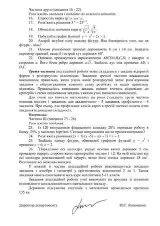 43
Частина друга (завдання 16 - 22)
Розв’яжіть завдання і подайте до кожного відповідь:
16. Спростіть вираз tg 2
∙ 2
cos .
17. Розв’яжіть рівняння 5 х
= 25х -2
.
18. Обчисліть значення виразу 36
9
4
:
4
1
2 .
19. Побудуйте графік функції y = x2
+ 2х + 1.
20. Андрій загубив одну шахову фігуру. Яка ймовірність того, що ця
фігура – кінь?
21. Основи рівнобічної трапеції дорівнюють 8 см і 14 см. Знайдіть
периметр трапеції, якщо її гострий кут дорівнює 60о
.
22. Основою прямокутного паралелепіпеда ABCDA1B1C1D1 є квадрат зі
стороною а. Його бічне ребро дорівнює а 3 . Знайдіть кут між прямими AB1 і
D1C.
Третя частина атестаційної роботи може складатися з завдань відкритої
форми з розгорнутою відповіддю. Завдання третьої частини вважаються
виконаними правильно, якщо учень навів розгорнутий запис розв’язування
завдання з обґрунтуванням кожного етапу розв'язку та надав правильну
відповідь. Правильність виконання завдань оцінює вчитель відповідно до
критеріїв і схеми оцінювання завдань з якими учні завчасно ознайомлені.
Для учнів що вивчали математику на рівні стандарту третя частина
повинна містити 1 завдання, для академічного – 3 завдання, профільного – 4
завдання. При цьому для профільних класів варто в третій частині подати одне
завдання підвищеної складності.
Наприклад:
Частина ІІІ (завдання 23 - 26)
Розв’яжіть завдання:
23. Із 120 випускників фінансового коледжу 20% отримали роботу в
банку, 25% у закладах торгівлі. Скільки випускників ще не працевлаштовано?
24. Розв’яжіть рівняння (2х + 1) (х –5) – х(х - 7) = х – 1.
25. Знайдіть площу фігури, обмеженої графіком функції у = х3
і
прямими у = 0, х = 2.
26. *
Паралельно осі циліндра, радіус основи якого дорівнює 5 см,
проведено переріз, сторони якого пропорційні числам 1 і 2. На якій відстані від
осі циліндра розташований цей переріз, якщо його площа дорівнює 48 см2
.
Розгляньте всі можливі випадки.
У кожній із частин атестаційної роботи рекомендується поєднати
завдання з алгебри і геометрії у орієнтовному відношенні 2 до 1. Також
завдання мають охоплювати весь курс математики 5-11 класів.
Завдання атестаційної роботи учні виконують на аркушах зі штампом
відповідного загальноосвітнього навчального закладу.
Державна підсумкова атестація з математики проводиться протягом
135 хв.
Директор департаменту Ю.Г. Кононенко
 
