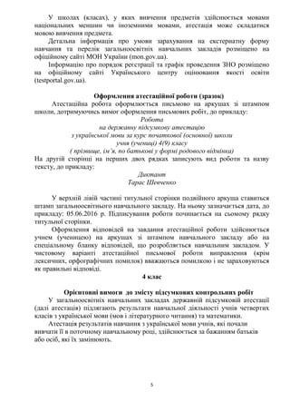 5
У школах (класах), у яких вивчення предметів здійснюється мовами
національних меншин чи іноземними мовами, атестація може складатися
мовою вивчення предмета.
Детальна інформація про умови зарахування на екстернатну форму
навчання та перелік загальноосвітніх навчальних закладів розміщено на
офіційному сайті МОН України (mon.gov.ua).
Інформацію про порядок реєстрації та графік проведення ЗНО розміщено
на офіційному сайті Українського центру оцінювання якості освіти
(testportal.gov.ua).
Оформлення атестаційної роботи (зразок)
Атестаційна робота оформлюється письмово на аркушах зі штампом
школи, дотримуючись вимог оформлення письмових робіт, до прикладу:
Робота
на державну підсумкову атестацію
з української мови за курс початкової (основної) школи
учня (учениці) 4(9) класу
( прізвище, ім’я, по батькові у формі родового відмінка)
На другій сторінці на перших двох рядках записують вид роботи та назву
тексту, до прикладу:
Диктант
Тарас Шевченко
У верхній лівій частині титульної сторінки подвійного аркуша ставиться
штамп загальноосвітнього навчального закладу. На ньому зазначається дата, до
прикладу: 05.06.2016 р. Підписування роботи починається на сьомому рядку
титульної сторінки.
Оформлення відповідей на завдання атестаційної роботи здійснюється
учнем (ученицею) на аркушах зі штампом навчального закладу або на
спеціальному бланку відповідей, що розробляється навчальним закладом. У
чистовому варіанті атестаційної письмової роботи виправлення (крім
лексичних, орфографічних помилок) вважаються помилкою і не зараховуються
як правильні відповіді.
4 клас
Орієнтовні вимоги до змісту підсумкових контрольних робіт
У загальноосвітніх навчальних закладах державній підсумковій атестації
(далі атестація) підлягають результати навчальної діяльності учнів четвертих
класів з української мови (мов і літературного читання) та математики.
Атестація результатів навчання з української мови учнів, які почали
вивчати її в поточному навчальному році, здійснюється за бажанням батьків
або осіб, які їх замінюють.
 