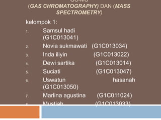 GC-MS
(GAS CHROMATOGRAPHY) DAN (MASS
SPECTROMETRY)
kelompok 1:
1. Samsul hadi
(G1C013041)
2. Novia sukmawati (G1C013034)
3. Inda iliyin (G1C013022)
4. Dewi sartika (G1C013014)
5. Suciati (G1C013047)
6. Uswatun hasanah
(G1C013050)
7. Marlina agustina (G1C011024)
8. Mustiah (G1C013033)
 