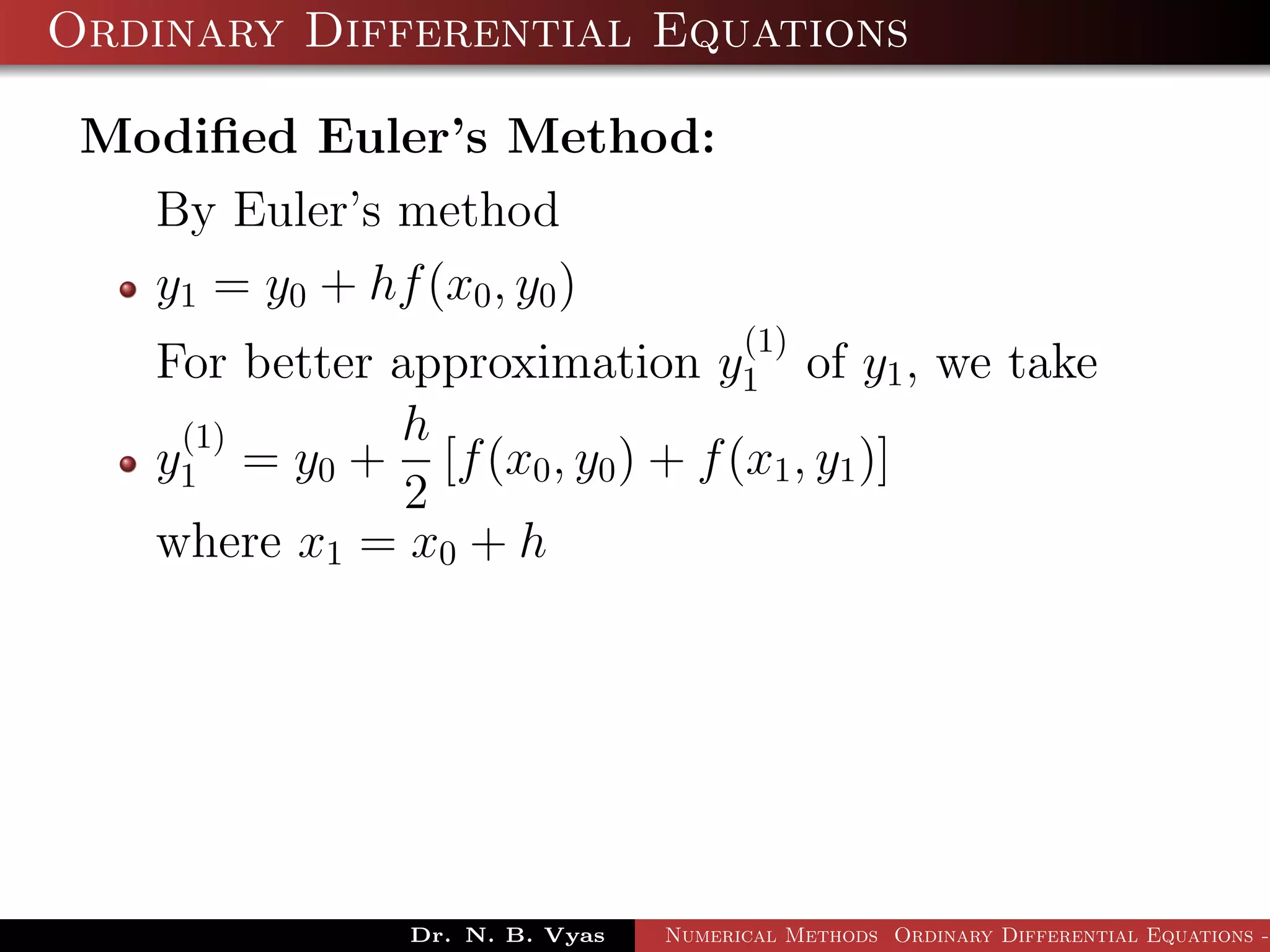 Ordinary Differential Equations
Modiﬁed Euler’s Method:
By Euler’s method
y1 = y0 + hf(x0, y0)
For better approximation y
(1)
1 of y1, we take
y
(1)
1 = y0 +
h
2
[f(x0, y0) + f(x1, y1)]
where x1 = x0 + h
Dr. N. B. Vyas Numerical Methods Ordinary Differential Equations -
 