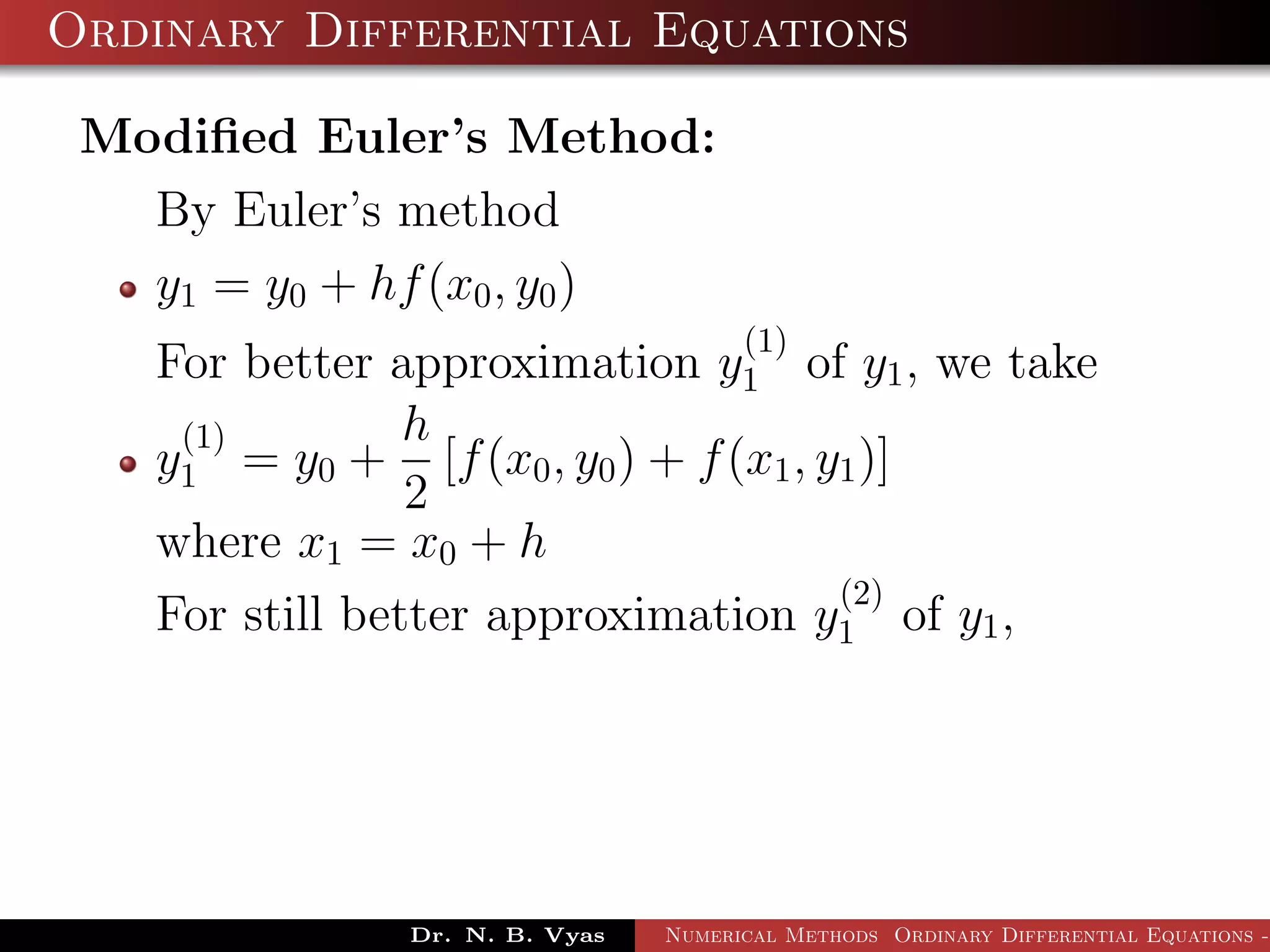 Ordinary Differential Equations
Modiﬁed Euler’s Method:
By Euler’s method
y1 = y0 + hf(x0, y0)
For better approximation y
(1)
1 of y1, we take
y
(1)
1 = y0 +
h
2
[f(x0, y0) + f(x1, y1)]
where x1 = x0 + h
For still better approximation y
(2)
1 of y1,
Dr. N. B. Vyas Numerical Methods Ordinary Differential Equations -
 