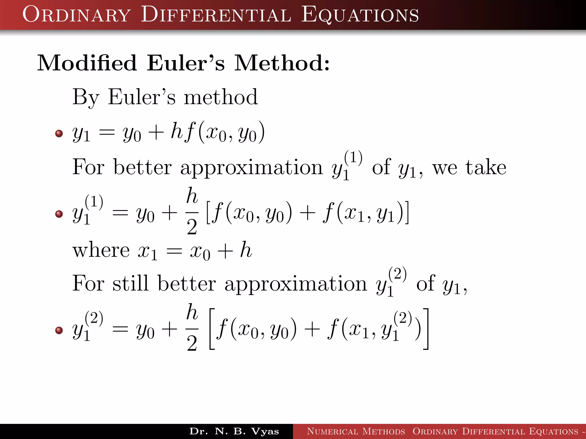Ordinary Differential Equations
Modiﬁed Euler’s Method:
By Euler’s method
y1 = y0 + hf(x0, y0)
For better approximation y
(1)
1 of y1, we take
y
(1)
1 = y0 +
h
2
[f(x0, y0) + f(x1, y1)]
where x1 = x0 + h
For still better approximation y
(2)
1 of y1,
y
(2)
1 = y0 +
h
2
f(x0, y0) + f(x1, y
(2)
1 )
Dr. N. B. Vyas Numerical Methods Ordinary Differential Equations -
 