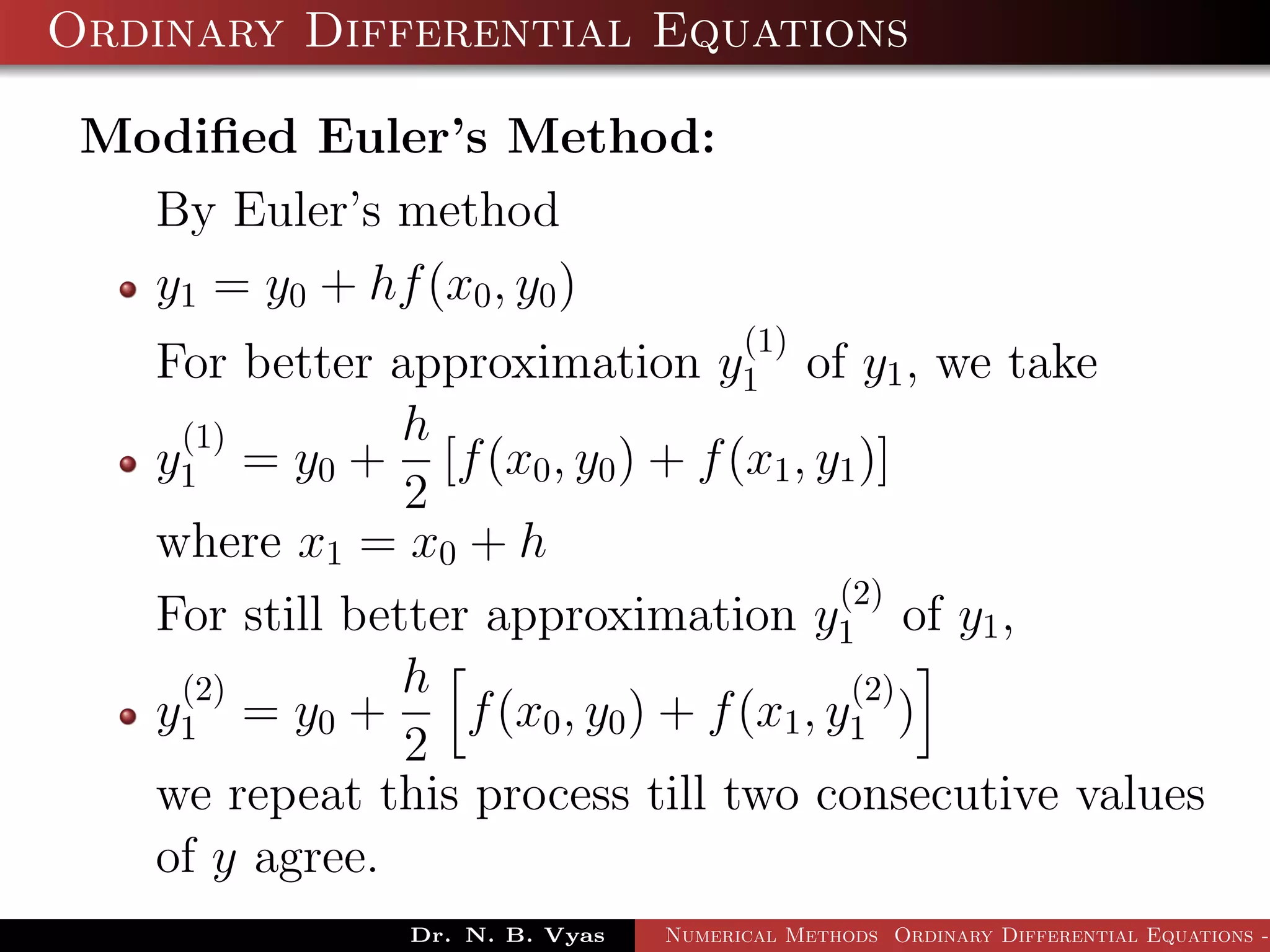 Ordinary Differential Equations
Modiﬁed Euler’s Method:
By Euler’s method
y1 = y0 + hf(x0, y0)
For better approximation y
(1)
1 of y1, we take
y
(1)
1 = y0 +
h
2
[f(x0, y0) + f(x1, y1)]
where x1 = x0 + h
For still better approximation y
(2)
1 of y1,
y
(2)
1 = y0 +
h
2
f(x0, y0) + f(x1, y
(2)
1 )
we repeat this process till two consecutive values
of y agree.
Dr. N. B. Vyas Numerical Methods Ordinary Differential Equations -
 