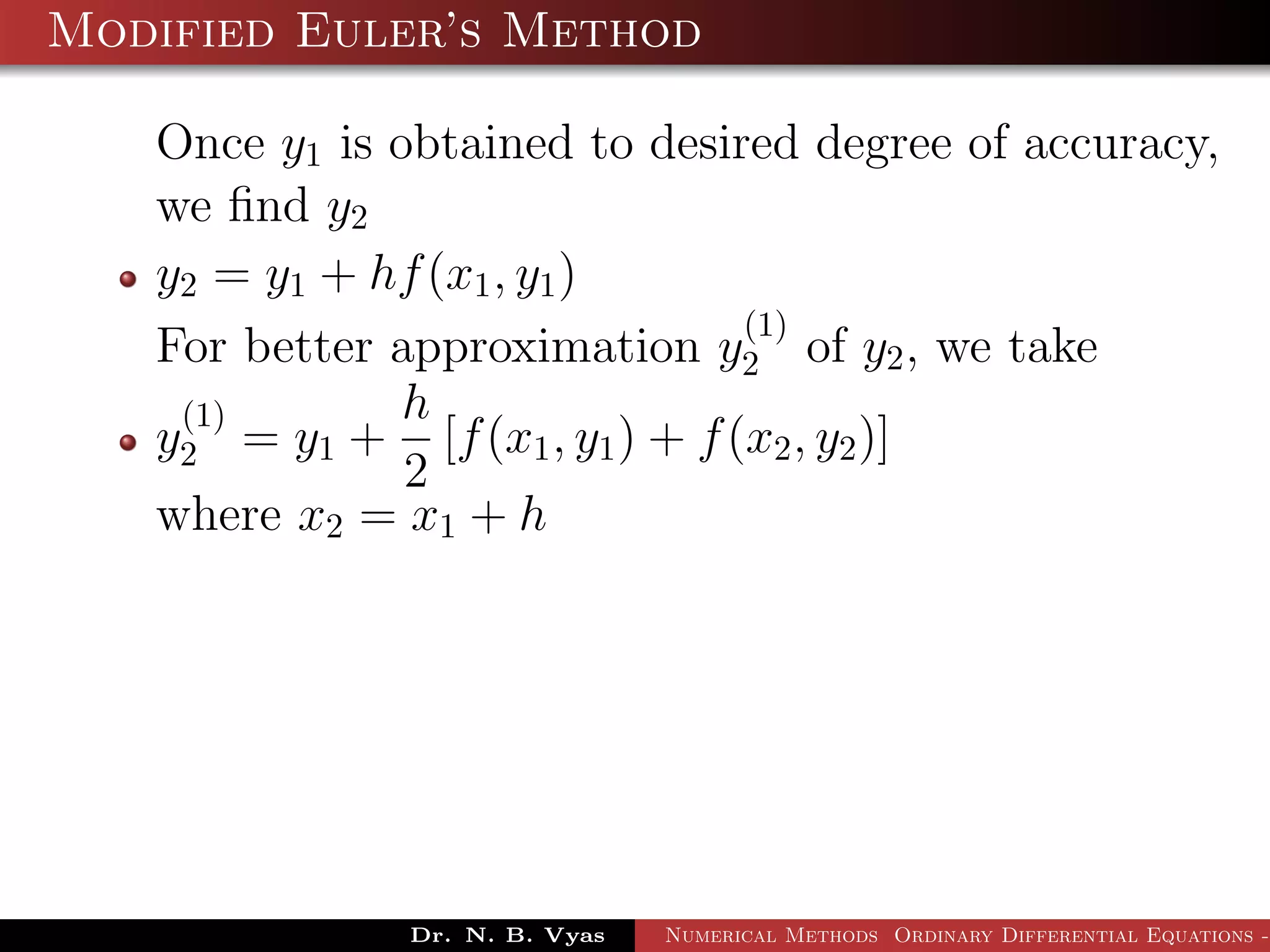 Modified Euler’s Method
Once y1 is obtained to desired degree of accuracy,
we ﬁnd y2
y2 = y1 + hf(x1, y1)
For better approximation y
(1)
2 of y2, we take
y
(1)
2 = y1 +
h
2
[f(x1, y1) + f(x2, y2)]
where x2 = x1 + h
Dr. N. B. Vyas Numerical Methods Ordinary Differential Equations -
 