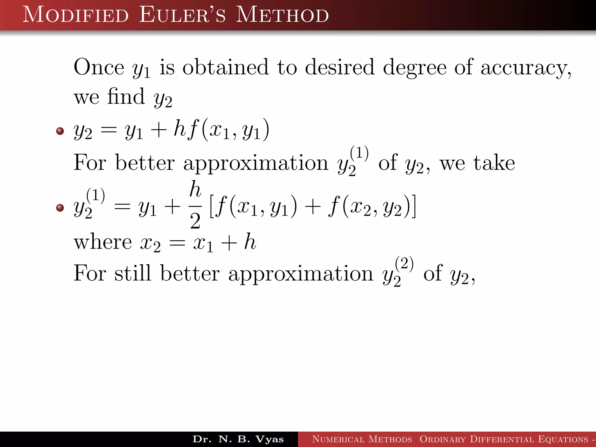 Modified Euler’s Method
Once y1 is obtained to desired degree of accuracy,
we ﬁnd y2
y2 = y1 + hf(x1, y1)
For better approximation y
(1)
2 of y2, we take
y
(1)
2 = y1 +
h
2
[f(x1, y1) + f(x2, y2)]
where x2 = x1 + h
For still better approximation y
(2)
2 of y2,
Dr. N. B. Vyas Numerical Methods Ordinary Differential Equations -
 