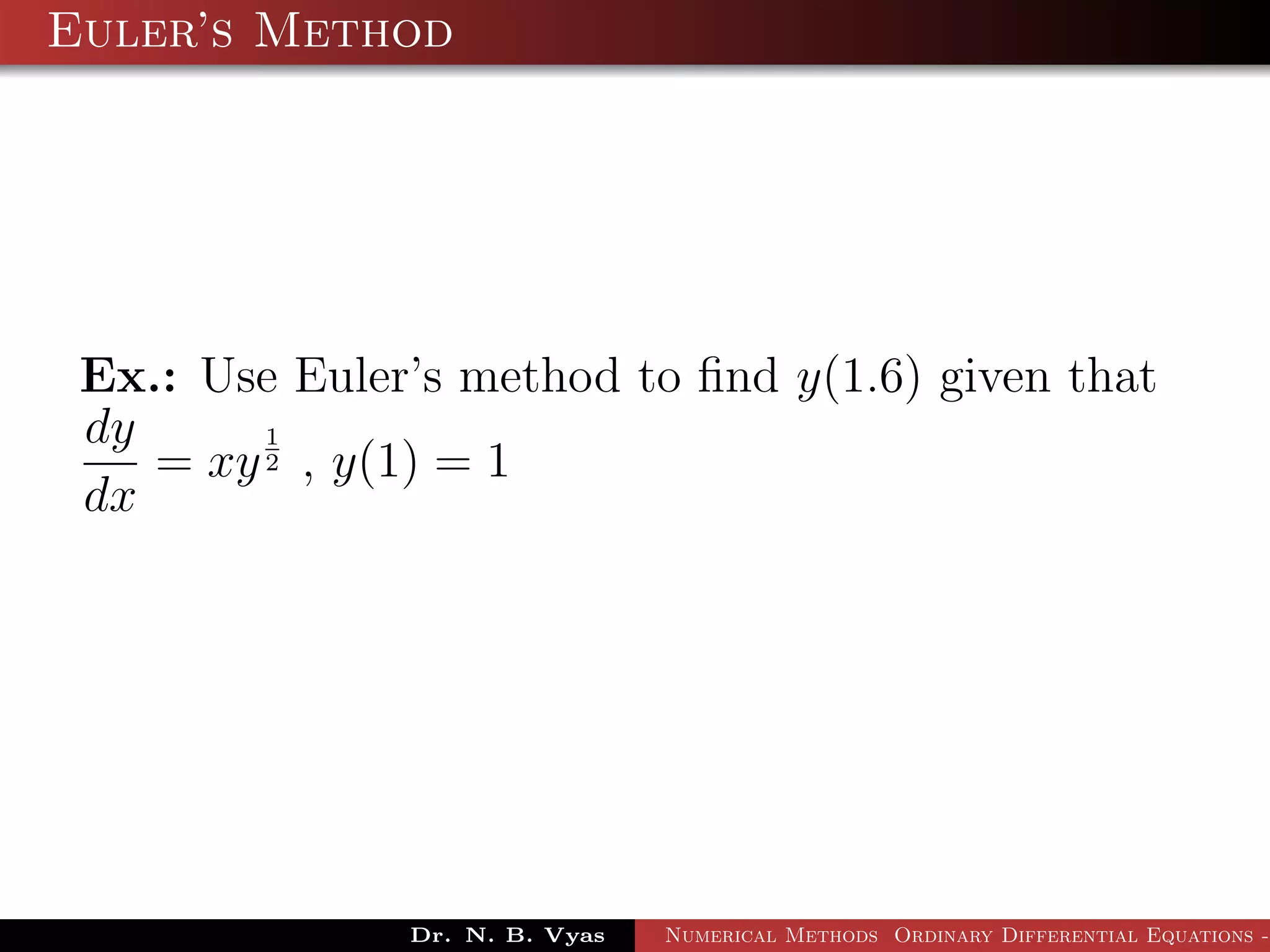 Euler’s Method
Ex.: Use Euler’s method to ﬁnd y(1.6) given that
dy
dx
= xy
1
2 , y(1) = 1
Dr. N. B. Vyas Numerical Methods Ordinary Differential Equations -
 