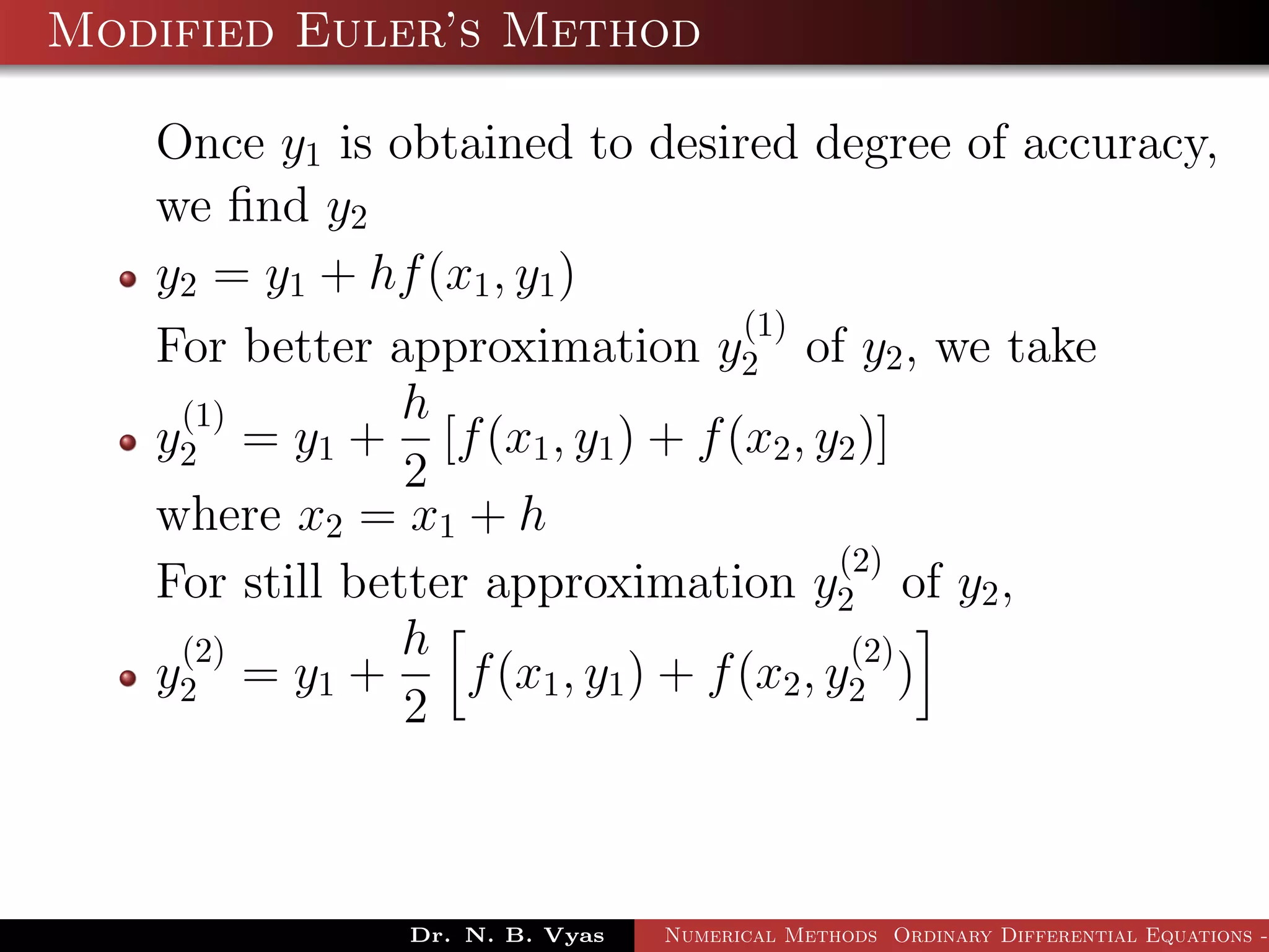 Modified Euler’s Method
Once y1 is obtained to desired degree of accuracy,
we ﬁnd y2
y2 = y1 + hf(x1, y1)
For better approximation y
(1)
2 of y2, we take
y
(1)
2 = y1 +
h
2
[f(x1, y1) + f(x2, y2)]
where x2 = x1 + h
For still better approximation y
(2)
2 of y2,
y
(2)
2 = y1 +
h
2
f(x1, y1) + f(x2, y
(2)
2 )
Dr. N. B. Vyas Numerical Methods Ordinary Differential Equations -
 