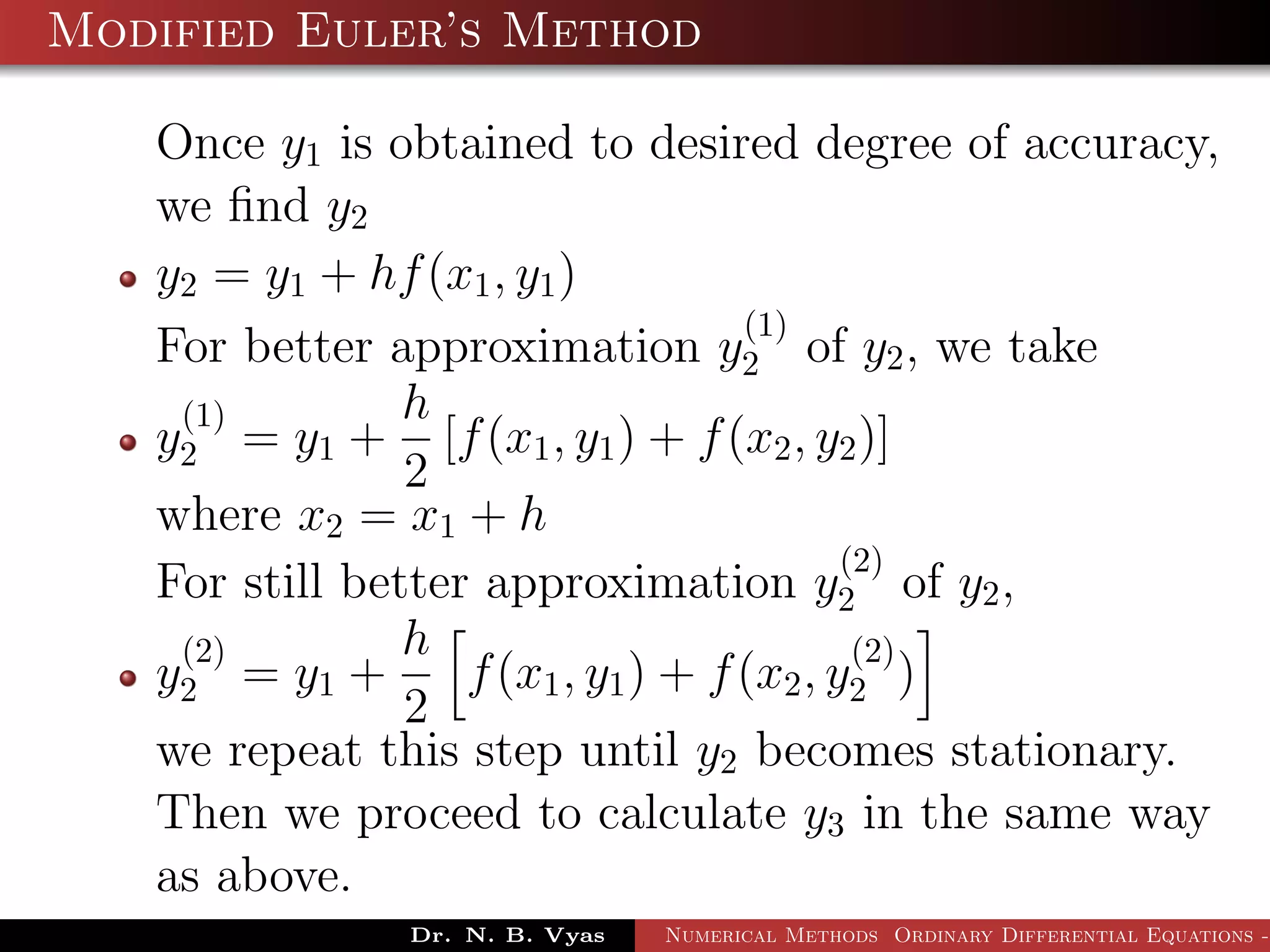 Modified Euler’s Method
Once y1 is obtained to desired degree of accuracy,
we ﬁnd y2
y2 = y1 + hf(x1, y1)
For better approximation y
(1)
2 of y2, we take
y
(1)
2 = y1 +
h
2
[f(x1, y1) + f(x2, y2)]
where x2 = x1 + h
For still better approximation y
(2)
2 of y2,
y
(2)
2 = y1 +
h
2
f(x1, y1) + f(x2, y
(2)
2 )
we repeat this step until y2 becomes stationary.
Then we proceed to calculate y3 in the same way
as above.
Dr. N. B. Vyas Numerical Methods Ordinary Differential Equations -
 