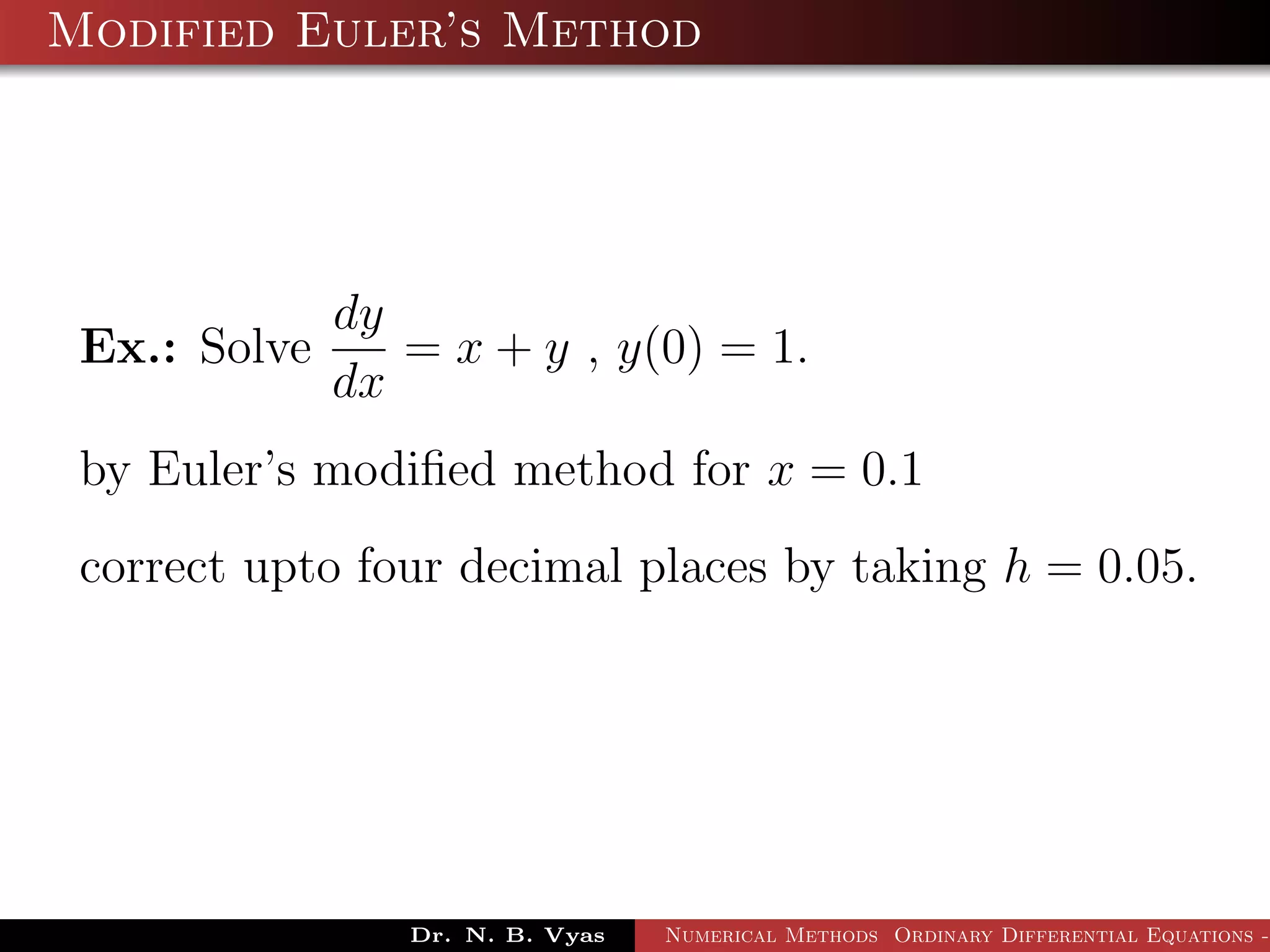 Modified Euler’s Method
Ex.: Solve
dy
dx
= x + y , y(0) = 1.
by Euler’s modiﬁed method for x = 0.1
correct upto four decimal places by taking h = 0.05.
Dr. N. B. Vyas Numerical Methods Ordinary Differential Equations -
 