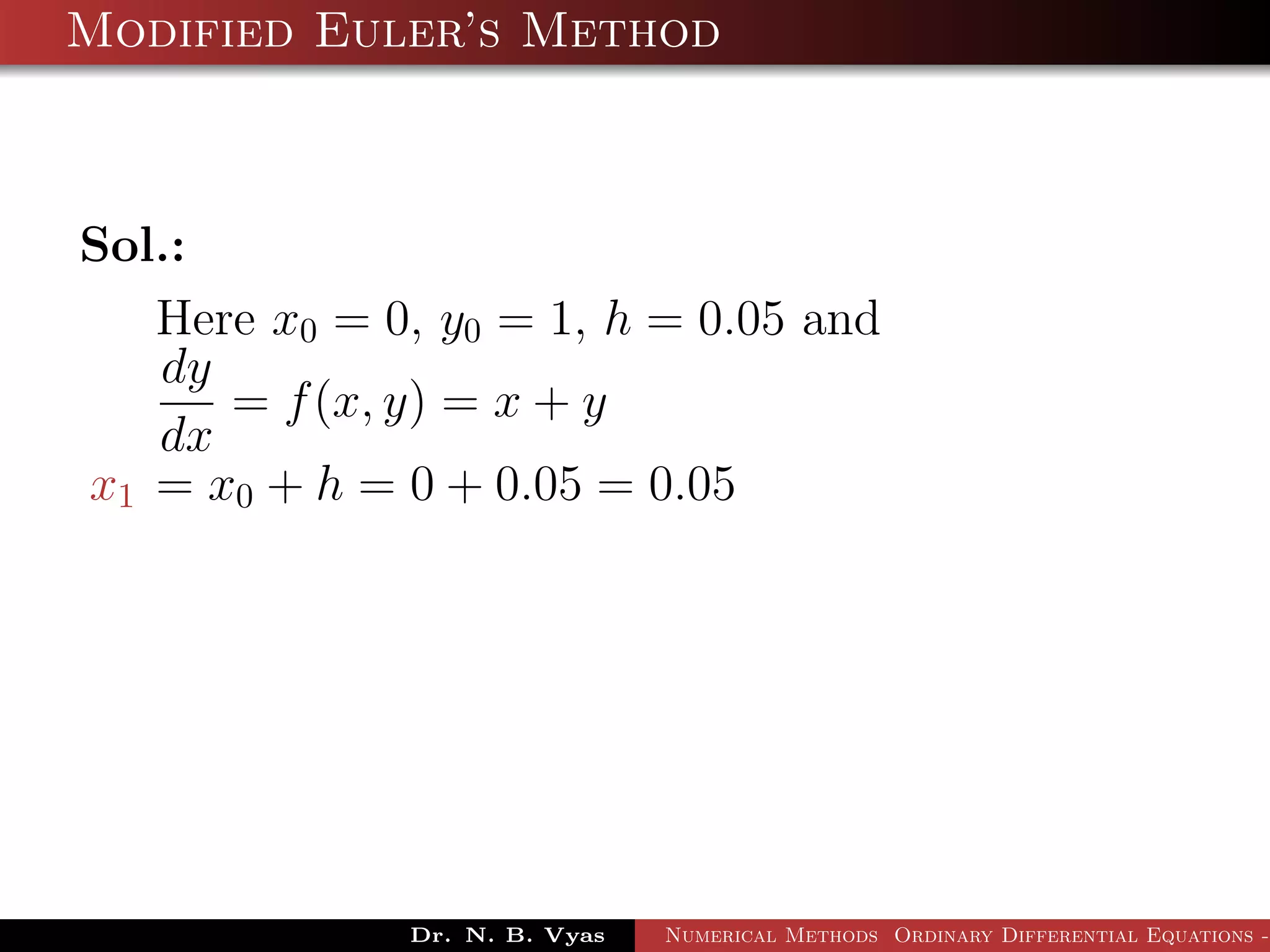 Modified Euler’s Method
Sol.:
Here x0 = 0, y0 = 1, h = 0.05 and
dy
dx
= f(x, y) = x + y
x1 = x0 + h = 0 + 0.05 = 0.05
Dr. N. B. Vyas Numerical Methods Ordinary Differential Equations -
 