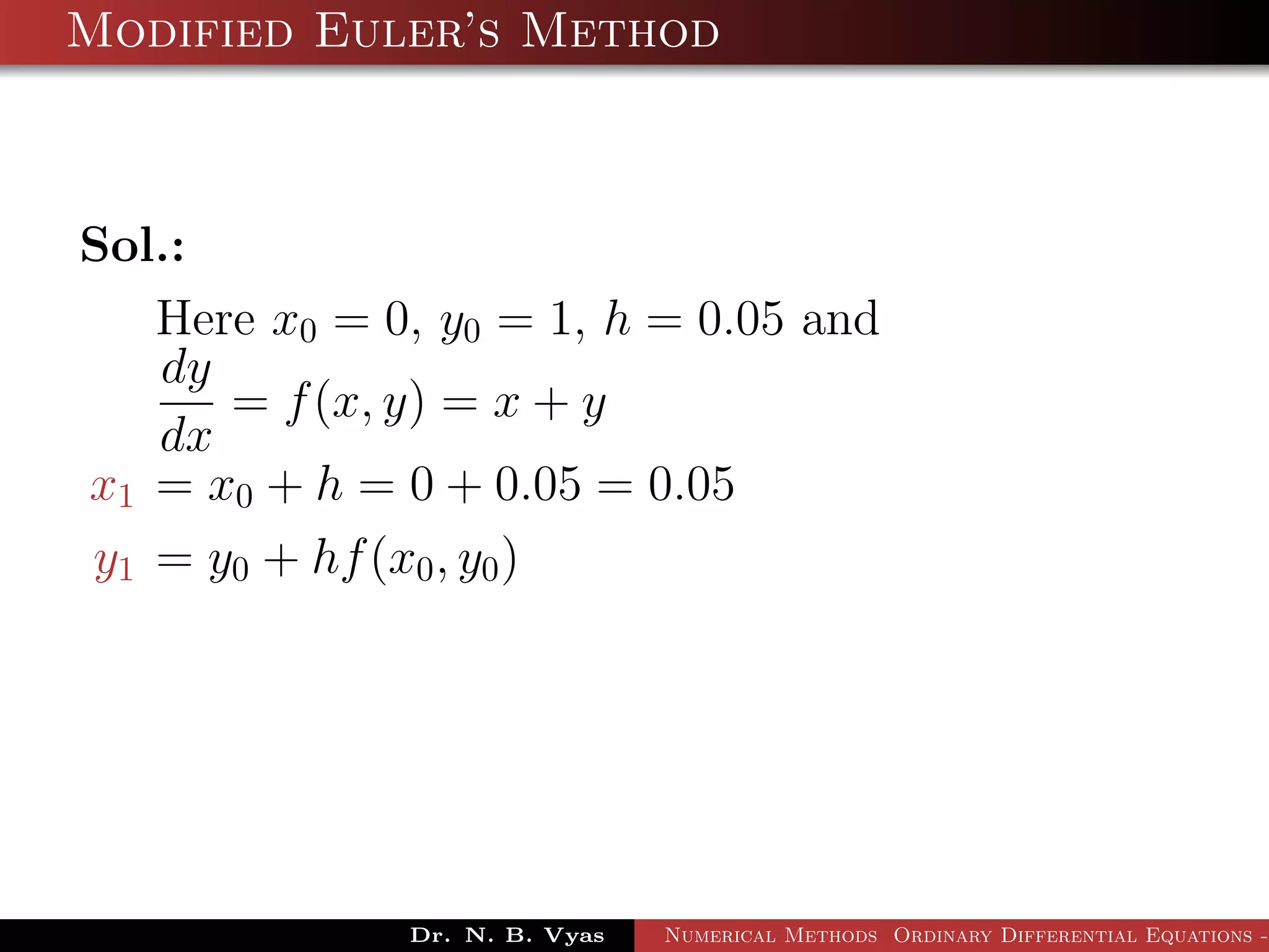 Modified Euler’s Method
Sol.:
Here x0 = 0, y0 = 1, h = 0.05 and
dy
dx
= f(x, y) = x + y
x1 = x0 + h = 0 + 0.05 = 0.05
y1 = y0 + hf(x0, y0)
Dr. N. B. Vyas Numerical Methods Ordinary Differential Equations -
 