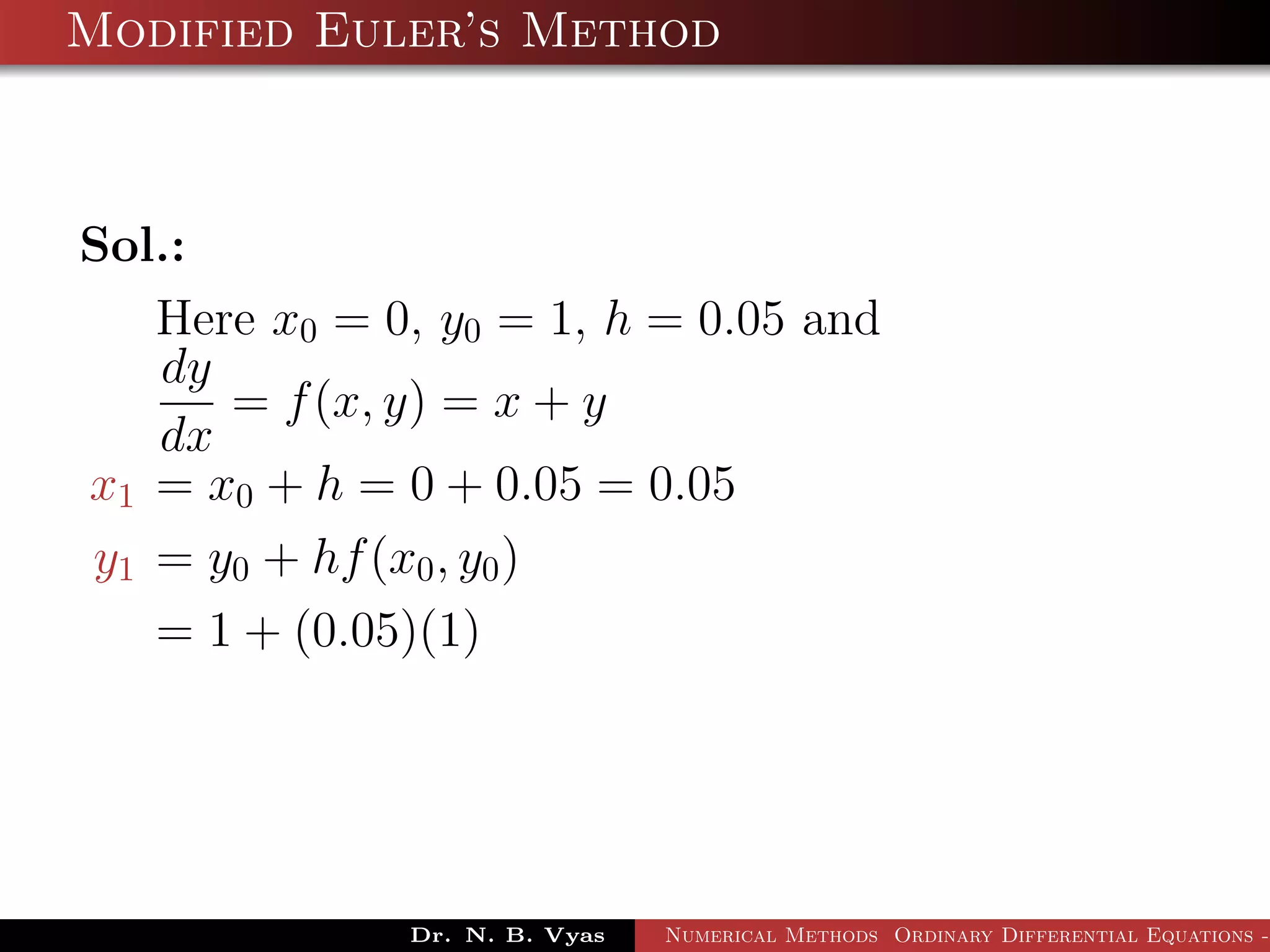 Modified Euler’s Method
Sol.:
Here x0 = 0, y0 = 1, h = 0.05 and
dy
dx
= f(x, y) = x + y
x1 = x0 + h = 0 + 0.05 = 0.05
y1 = y0 + hf(x0, y0)
= 1 + (0.05)(1)
Dr. N. B. Vyas Numerical Methods Ordinary Differential Equations -
 