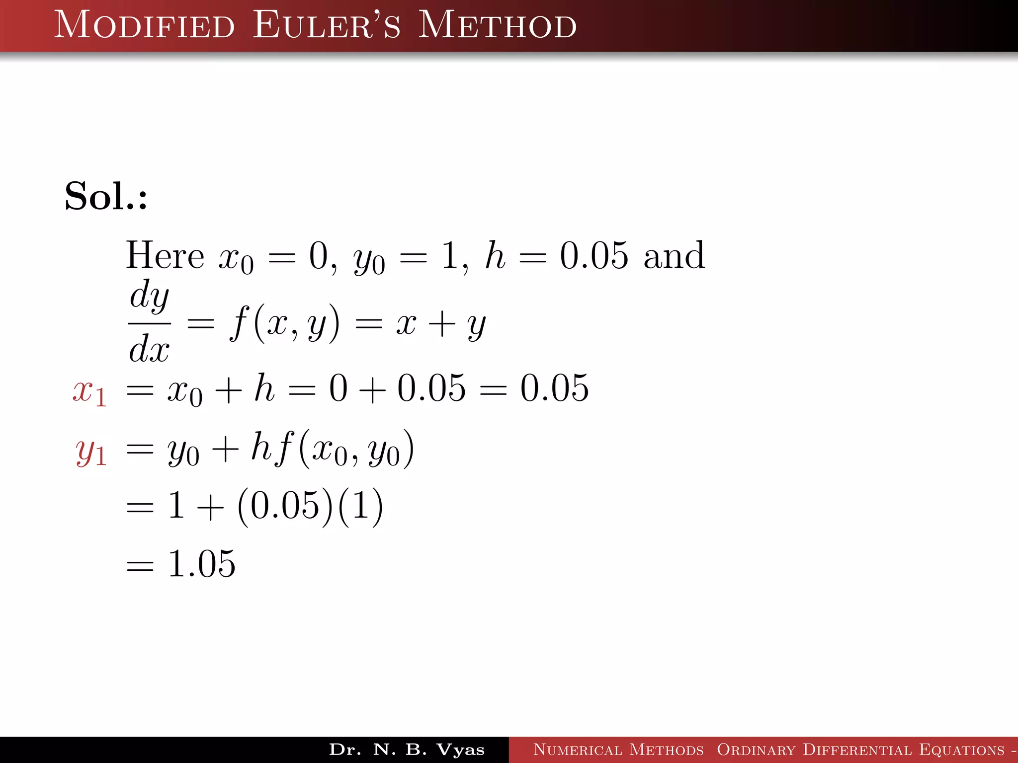 Modified Euler’s Method
Sol.:
Here x0 = 0, y0 = 1, h = 0.05 and
dy
dx
= f(x, y) = x + y
x1 = x0 + h = 0 + 0.05 = 0.05
y1 = y0 + hf(x0, y0)
= 1 + (0.05)(1)
= 1.05
Dr. N. B. Vyas Numerical Methods Ordinary Differential Equations -
 