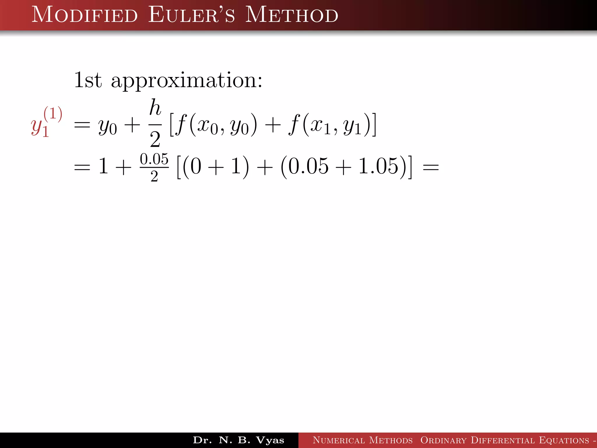 Modified Euler’s Method
1st approximation:
y
(1)
1 = y0 +
h
2
[f(x0, y0) + f(x1, y1)]
= 1 + 0.05
2 [(0 + 1) + (0.05 + 1.05)] =
Dr. N. B. Vyas Numerical Methods Ordinary Differential Equations -
 