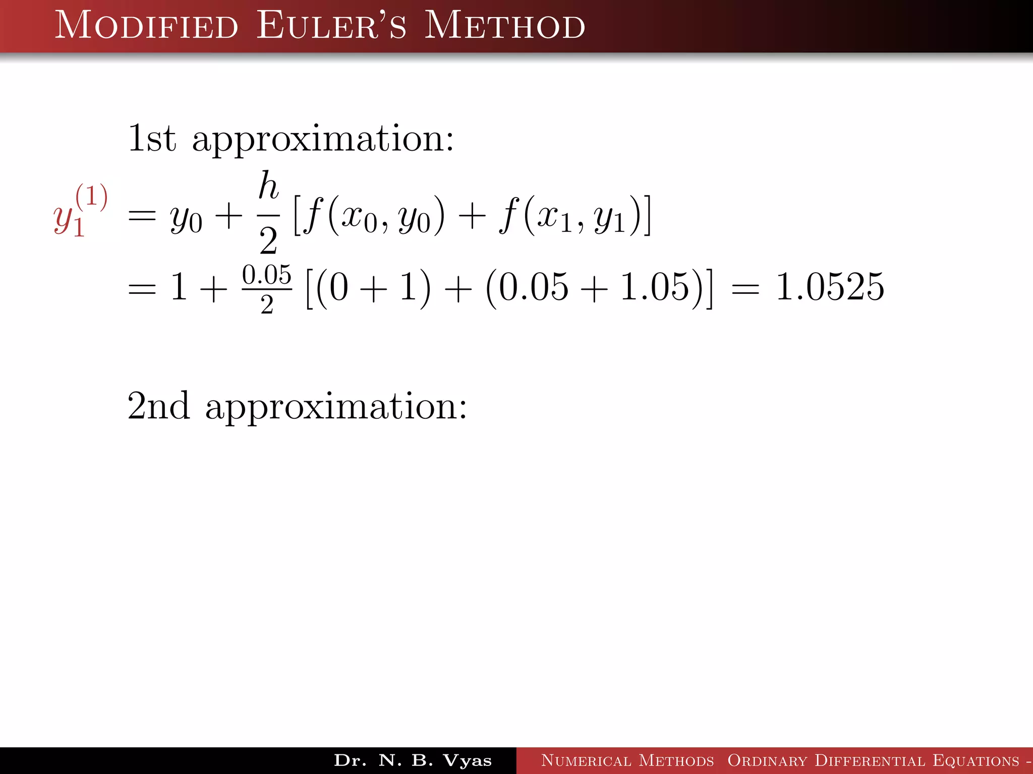 Modified Euler’s Method
1st approximation:
y
(1)
1 = y0 +
h
2
[f(x0, y0) + f(x1, y1)]
= 1 + 0.05
2 [(0 + 1) + (0.05 + 1.05)] = 1.0525
2nd approximation:
Dr. N. B. Vyas Numerical Methods Ordinary Differential Equations -
 