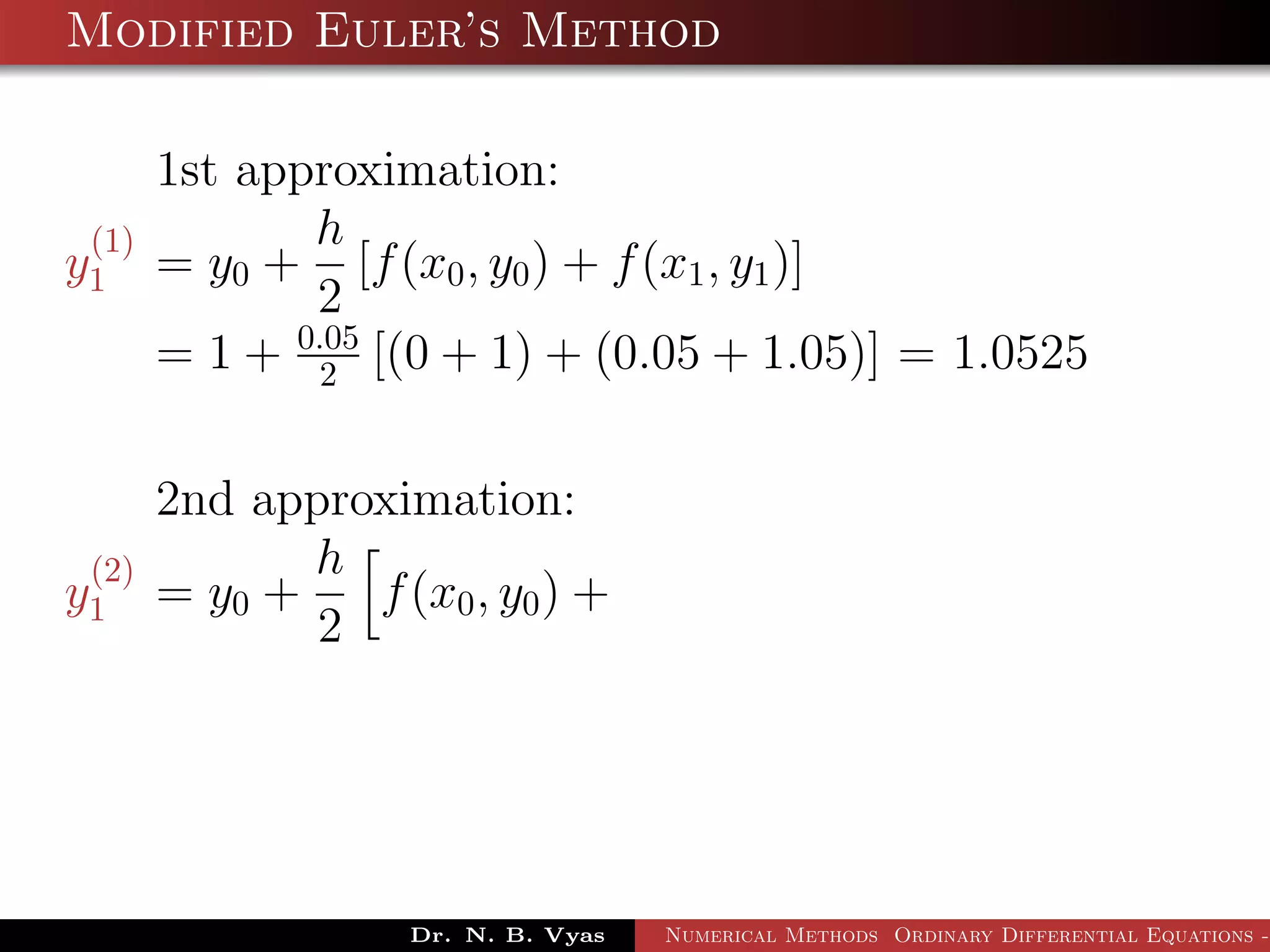 Modified Euler’s Method
1st approximation:
y
(1)
1 = y0 +
h
2
[f(x0, y0) + f(x1, y1)]
= 1 + 0.05
2 [(0 + 1) + (0.05 + 1.05)] = 1.0525
2nd approximation:
y
(2)
1 = y0 +
h
2
f(x0, y0) +
Dr. N. B. Vyas Numerical Methods Ordinary Differential Equations -
 