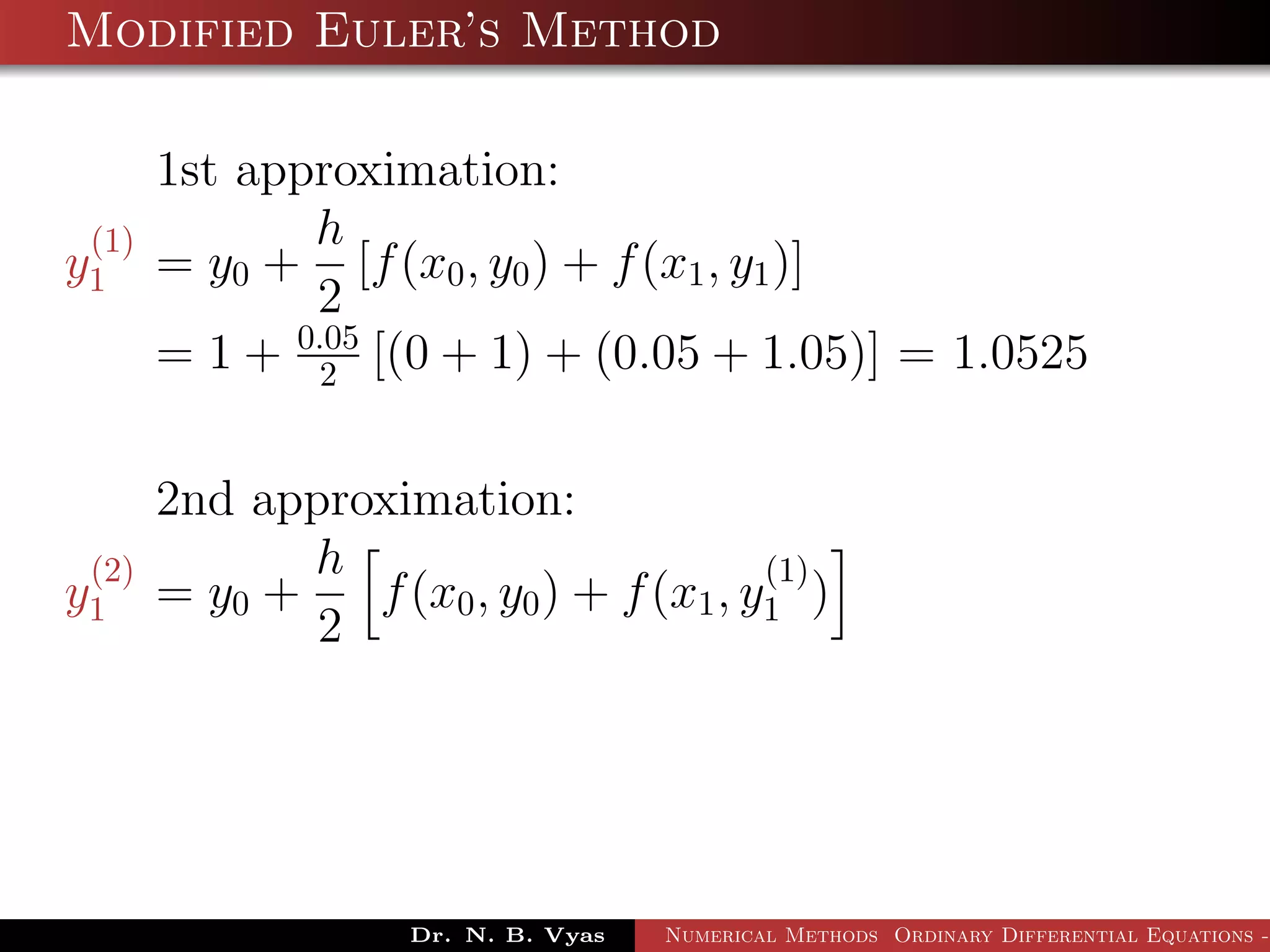 Modified Euler’s Method
1st approximation:
y
(1)
1 = y0 +
h
2
[f(x0, y0) + f(x1, y1)]
= 1 + 0.05
2 [(0 + 1) + (0.05 + 1.05)] = 1.0525
2nd approximation:
y
(2)
1 = y0 +
h
2
f(x0, y0) + f(x1, y
(1)
1 )
Dr. N. B. Vyas Numerical Methods Ordinary Differential Equations -
 