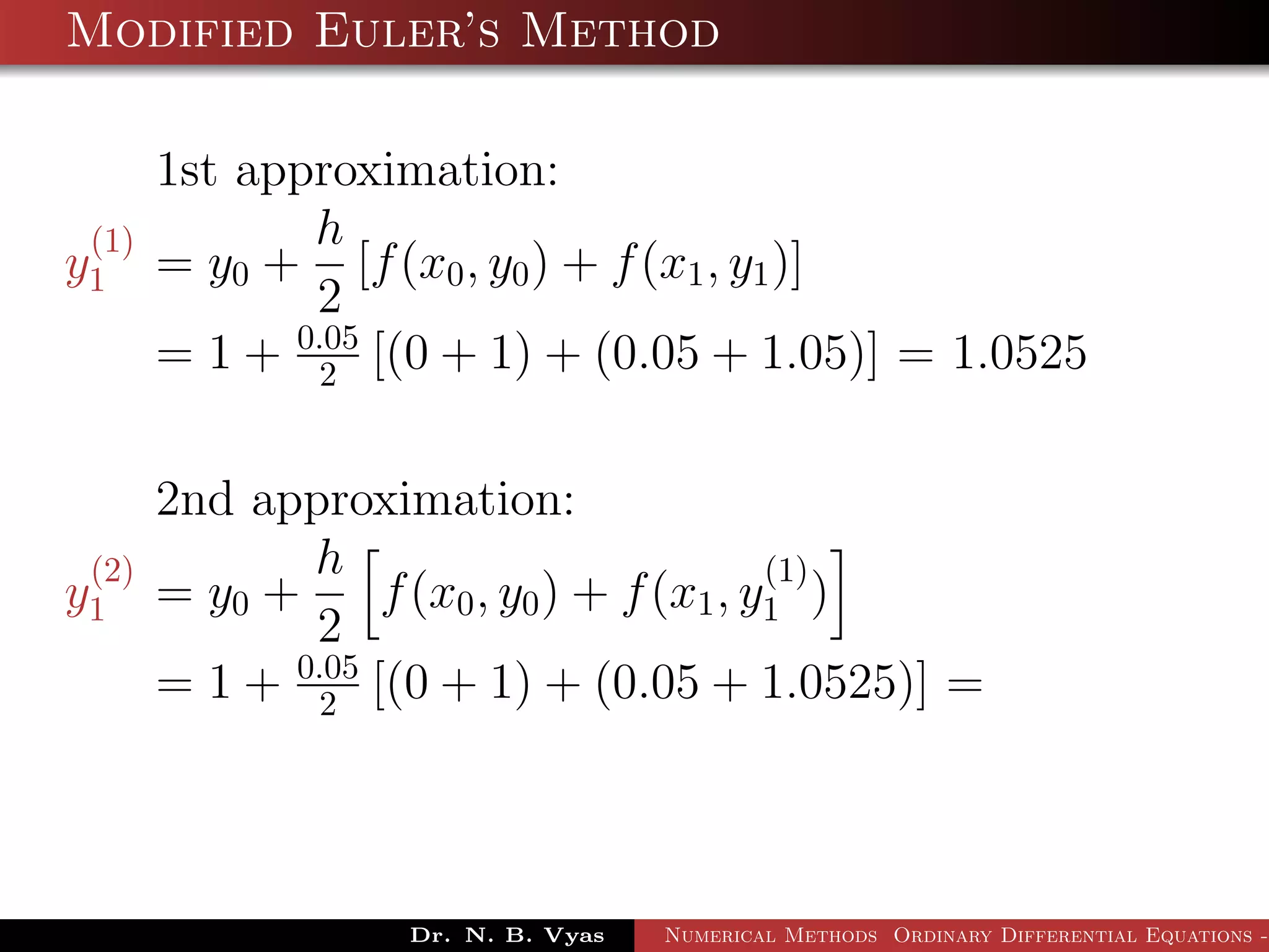 Modified Euler’s Method
1st approximation:
y
(1)
1 = y0 +
h
2
[f(x0, y0) + f(x1, y1)]
= 1 + 0.05
2 [(0 + 1) + (0.05 + 1.05)] = 1.0525
2nd approximation:
y
(2)
1 = y0 +
h
2
f(x0, y0) + f(x1, y
(1)
1 )
= 1 + 0.05
2 [(0 + 1) + (0.05 + 1.0525)] =
Dr. N. B. Vyas Numerical Methods Ordinary Differential Equations -
 