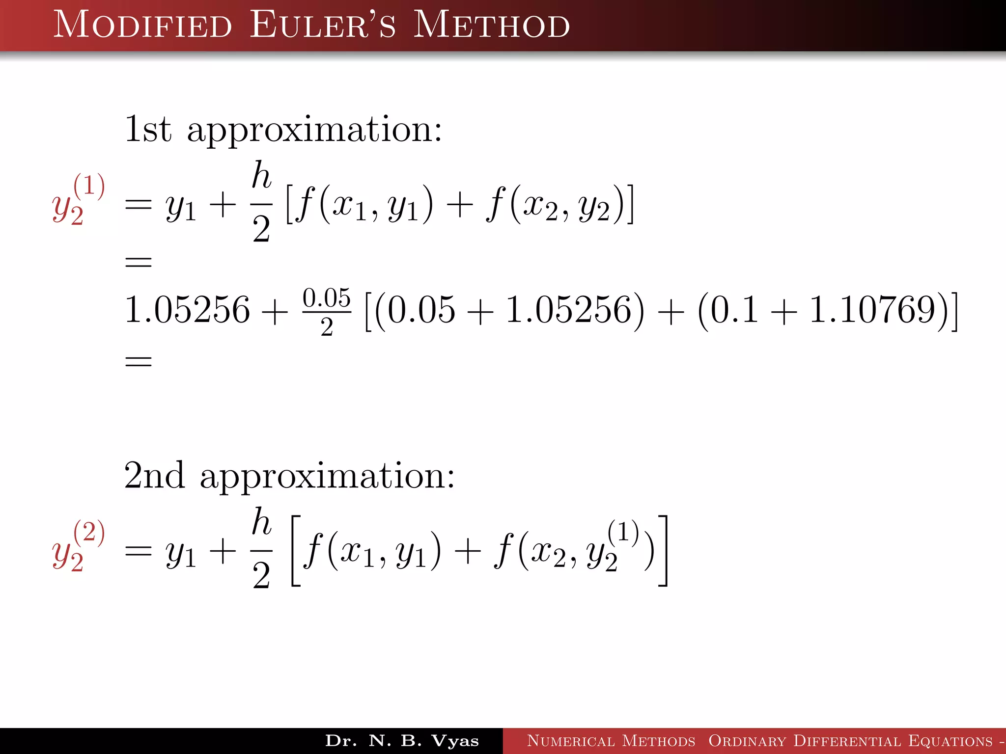 Modified Euler’s Method
1st approximation:
y
(1)
2 = y1 +
h
2
[f(x1, y1) + f(x2, y2)]
=
1.05256 + 0.05
2 [(0.05 + 1.05256) + (0.1 + 1.10769)]
=
2nd approximation:
y
(2)
2 = y1 +
h
2
f(x1, y1) + f(x2, y
(1)
2 )
Dr. N. B. Vyas Numerical Methods Ordinary Differential Equations -
 