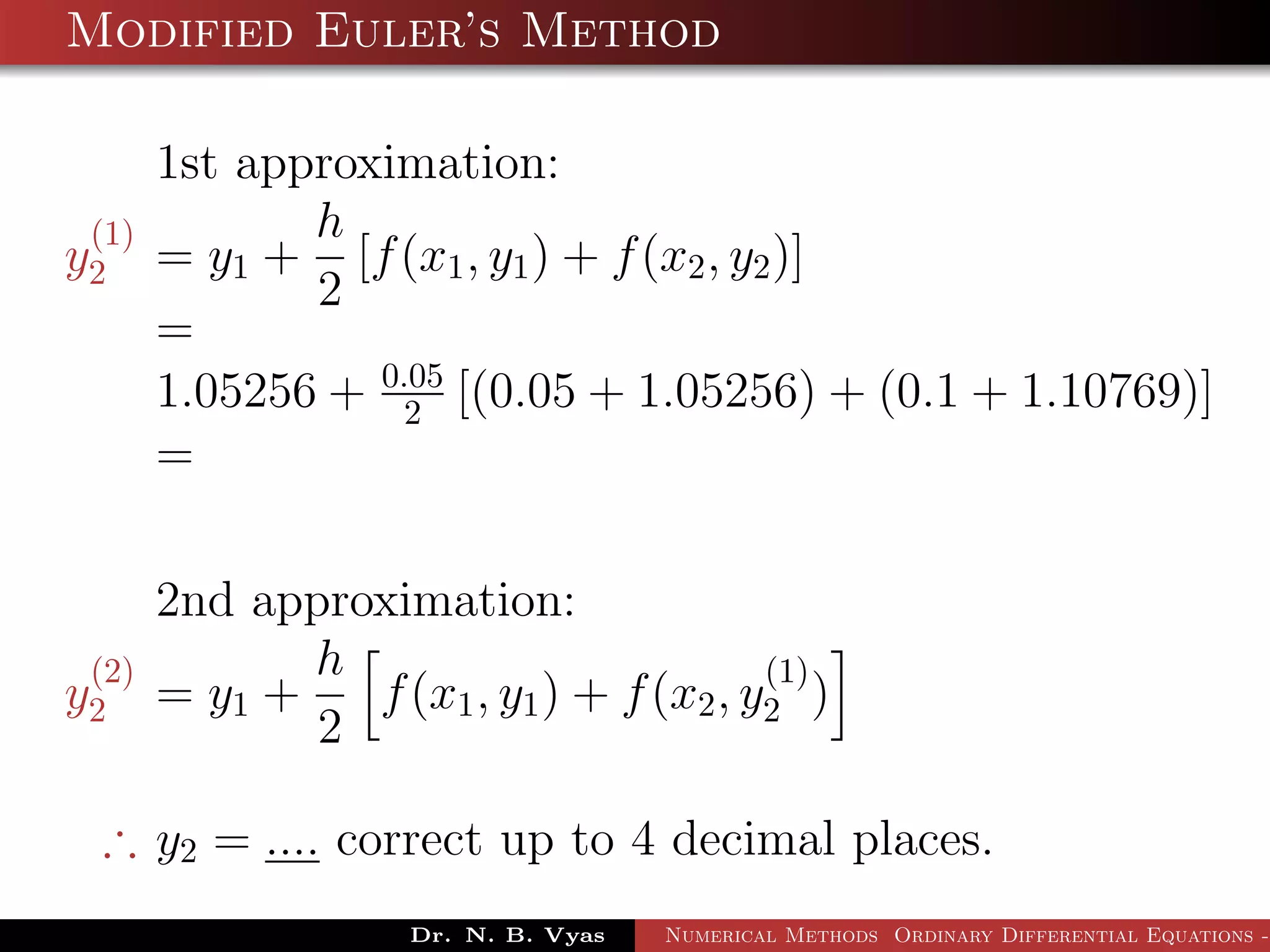 Modified Euler’s Method
1st approximation:
y
(1)
2 = y1 +
h
2
[f(x1, y1) + f(x2, y2)]
=
1.05256 + 0.05
2 [(0.05 + 1.05256) + (0.1 + 1.10769)]
=
2nd approximation:
y
(2)
2 = y1 +
h
2
f(x1, y1) + f(x2, y
(1)
2 )
∴ y2 = .... correct up to 4 decimal places.
Dr. N. B. Vyas Numerical Methods Ordinary Differential Equations -
 