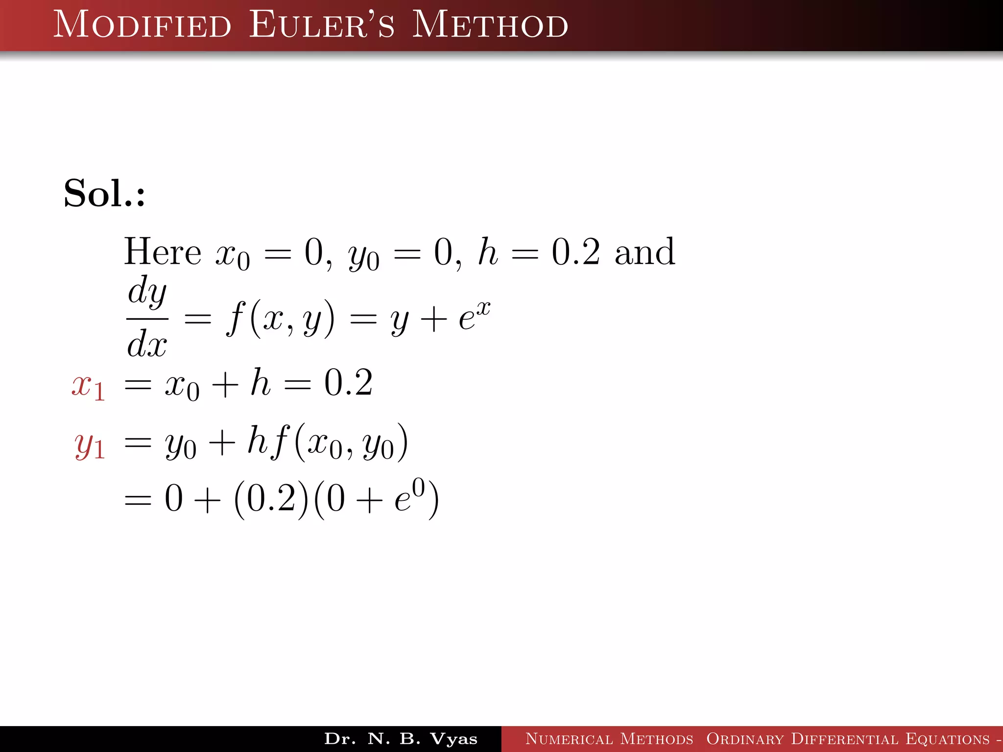 Modified Euler’s Method
Sol.:
Here x0 = 0, y0 = 0, h = 0.2 and
dy
dx
= f(x, y) = y + ex
x1 = x0 + h = 0.2
y1 = y0 + hf(x0, y0)
= 0 + (0.2)(0 + e0
)
Dr. N. B. Vyas Numerical Methods Ordinary Differential Equations -
 