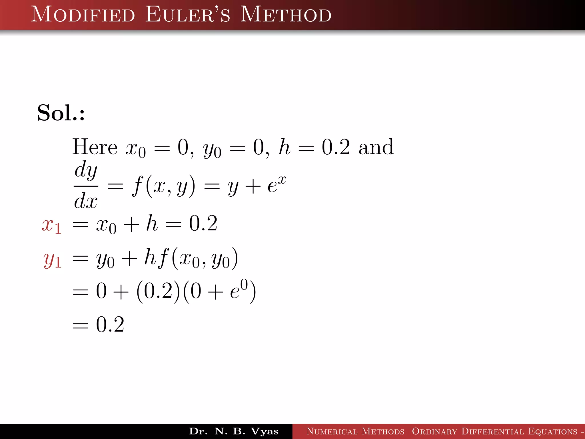Modified Euler’s Method
Sol.:
Here x0 = 0, y0 = 0, h = 0.2 and
dy
dx
= f(x, y) = y + ex
x1 = x0 + h = 0.2
y1 = y0 + hf(x0, y0)
= 0 + (0.2)(0 + e0
)
= 0.2
Dr. N. B. Vyas Numerical Methods Ordinary Differential Equations -
 
