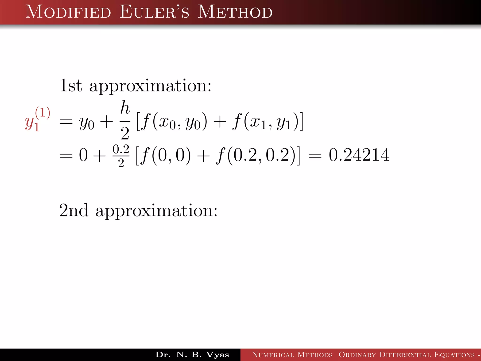 Modified Euler’s Method
1st approximation:
y
(1)
1 = y0 +
h
2
[f(x0, y0) + f(x1, y1)]
= 0 + 0.2
2 [f(0, 0) + f(0.2, 0.2)] = 0.24214
2nd approximation:
Dr. N. B. Vyas Numerical Methods Ordinary Differential Equations -
 
